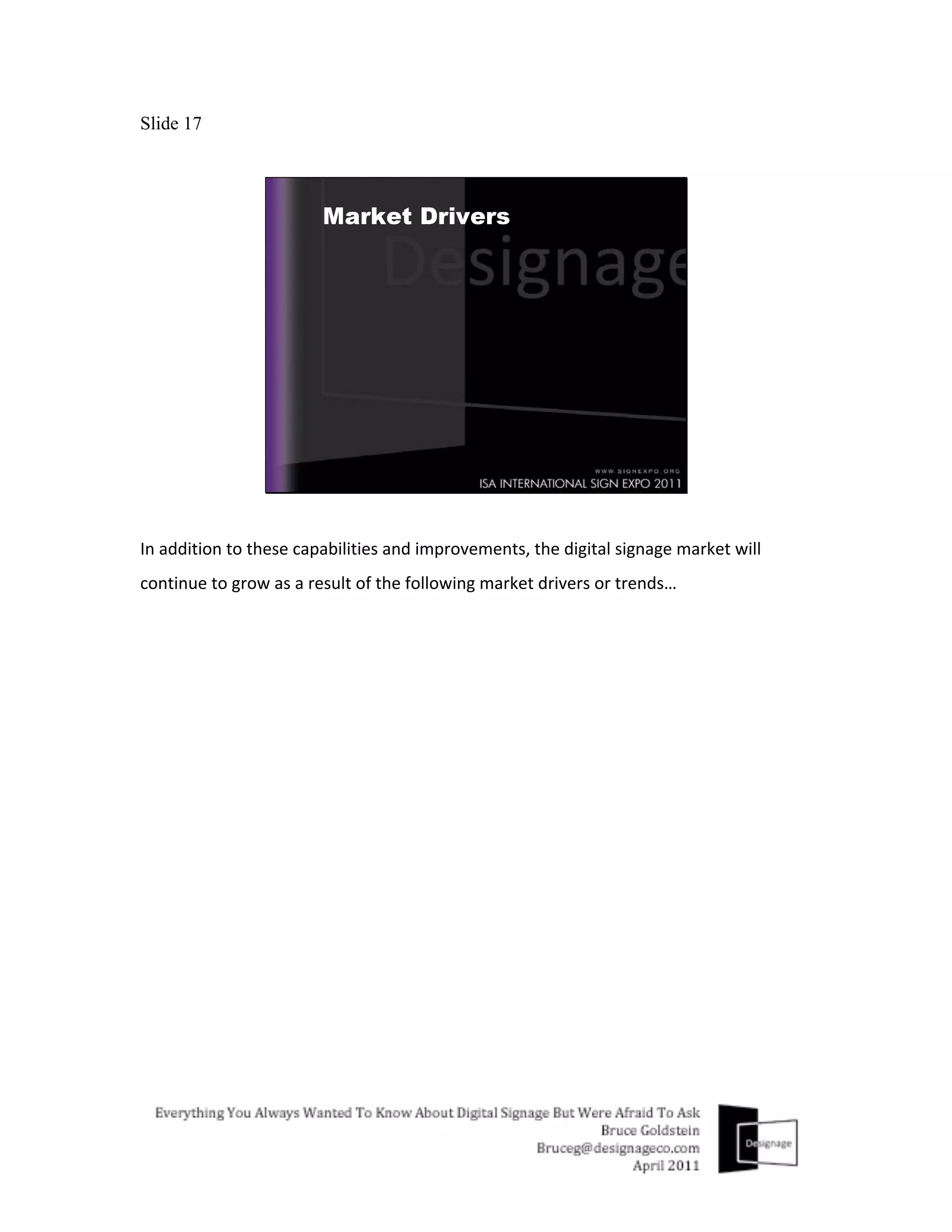 Slide 17




In	
  addition	
  to	
  these	
  capabilities	
  and	
  improvements,	
  the	
  digital	
  signage	
  market	
  will	
  
continue	
  to	
  grow	
  as	
  a	
  result	
  of	
  the	
  following	
  market	
  drivers	
  or	
  trends…	
  
 