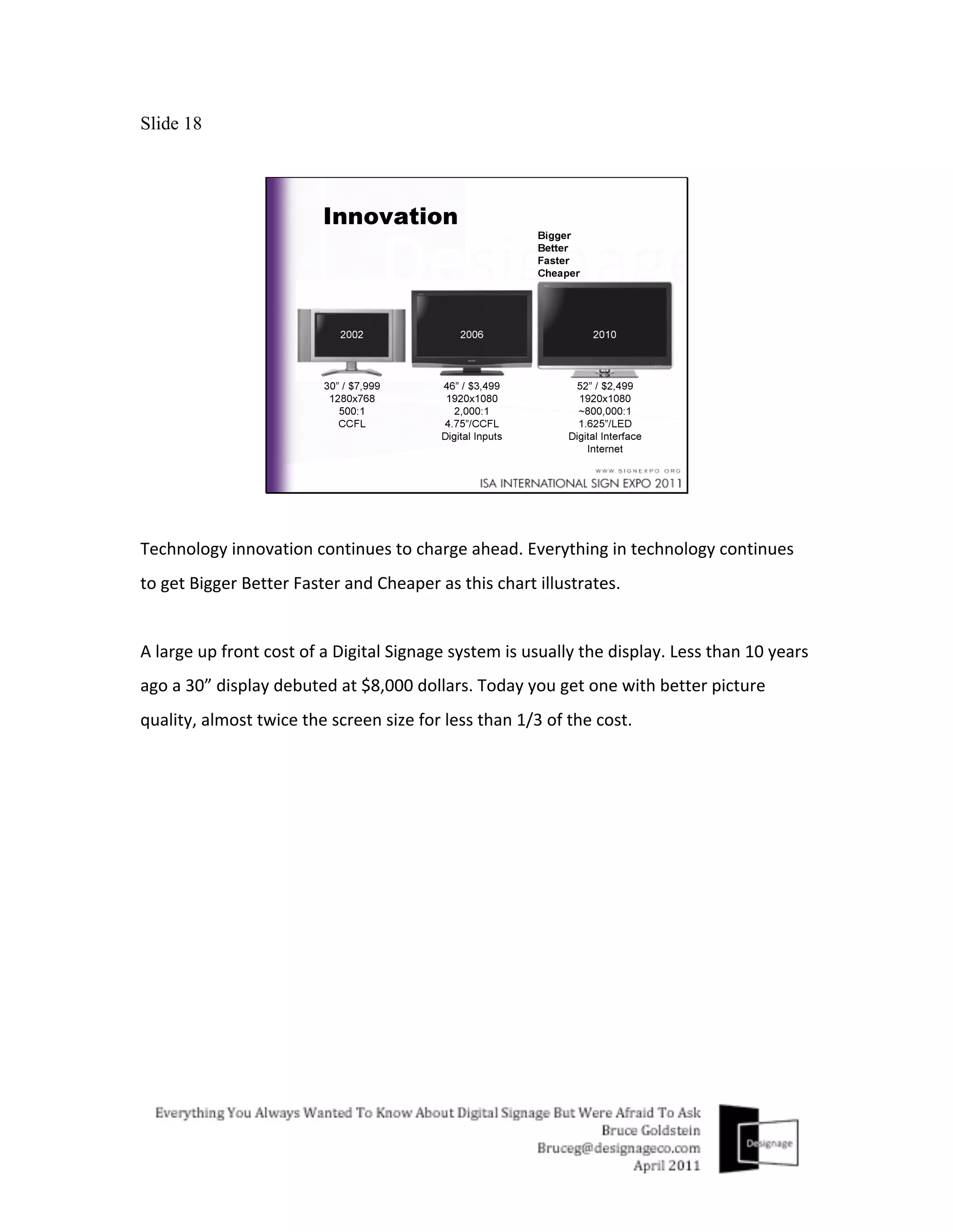 Slide 18




Technology	
  innovation	
  continues	
  to	
  charge	
  ahead.	
  Everything	
  in	
  technology	
  continues	
  
to	
  get	
  Bigger	
  Better	
  Faster	
  and	
  Cheaper	
  as	
  this	
  chart	
  illustrates.	
  
	
  
A	
  large	
  up	
  front	
  cost	
  of	
  a	
  Digital	
  Signage	
  system	
  is	
  usually	
  the	
  display.	
  Less	
  than	
  10	
  years	
  
ago	
  a	
  30”	
  display	
  debuted	
  at	
  $8,000	
  dollars.	
  Today	
  you	
  get	
  one	
  with	
  better	
  picture	
  
quality,	
  almost	
  twice	
  the	
  screen	
  size	
  for	
  less	
  than	
  1/3	
  of	
  the	
  cost.	
  
	
  
 