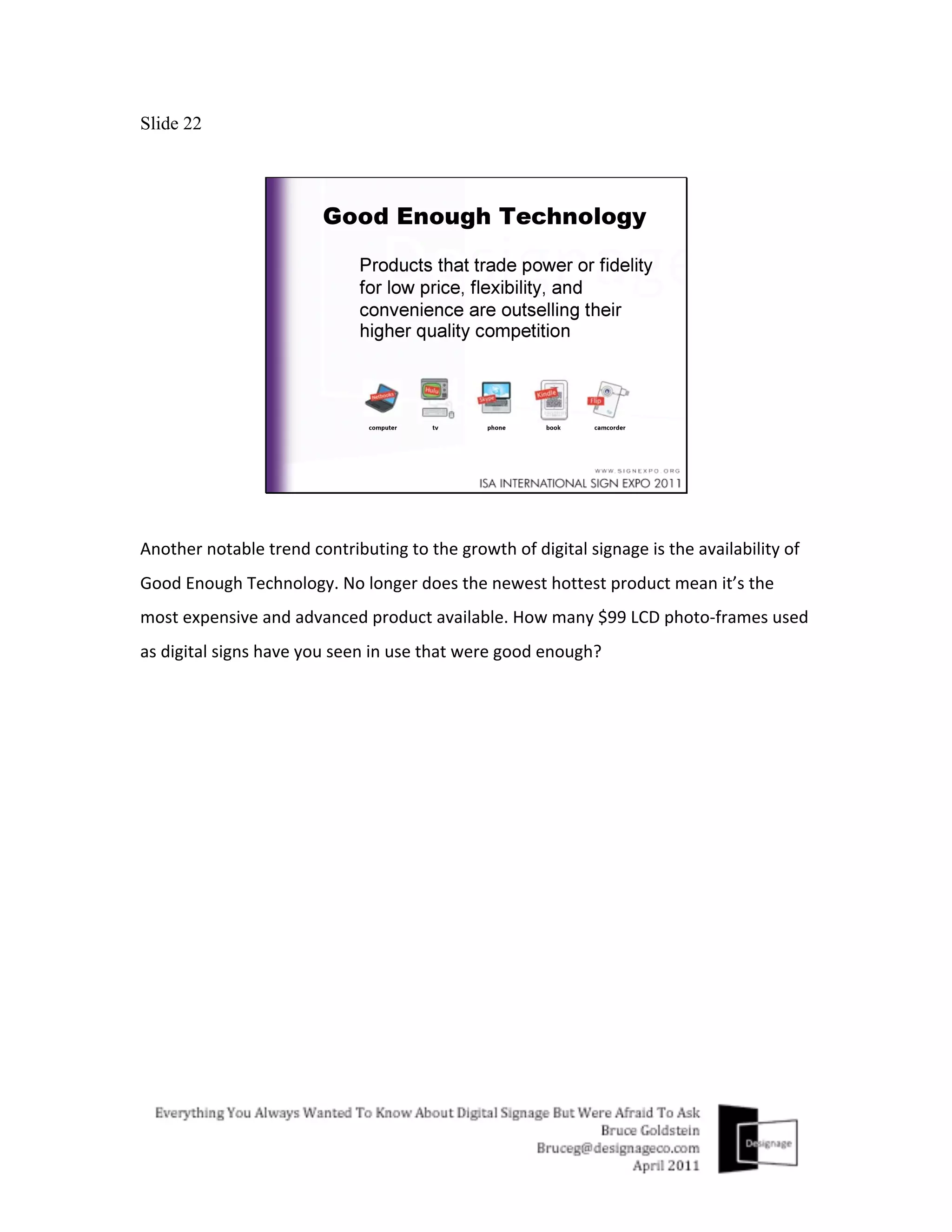 Slide 22




Another	
  notable	
  trend	
  contributing	
  to	
  the	
  growth	
  of	
  digital	
  signage	
  is	
  the	
  availability	
  of	
  
Good	
  Enough	
  Technology.	
  No	
  longer	
  does	
  the	
  newest	
  hottest	
  product	
  mean	
  it’s	
  the	
  
most	
  expensive	
  and	
  advanced	
  product	
  available.	
  How	
  many	
  $99	
  LCD	
  photo-­‐frames	
  used	
  
as	
  digital	
  signs	
  have	
  you	
  seen	
  in	
  use	
  that	
  were	
  good	
  enough?	
  
	
  
 