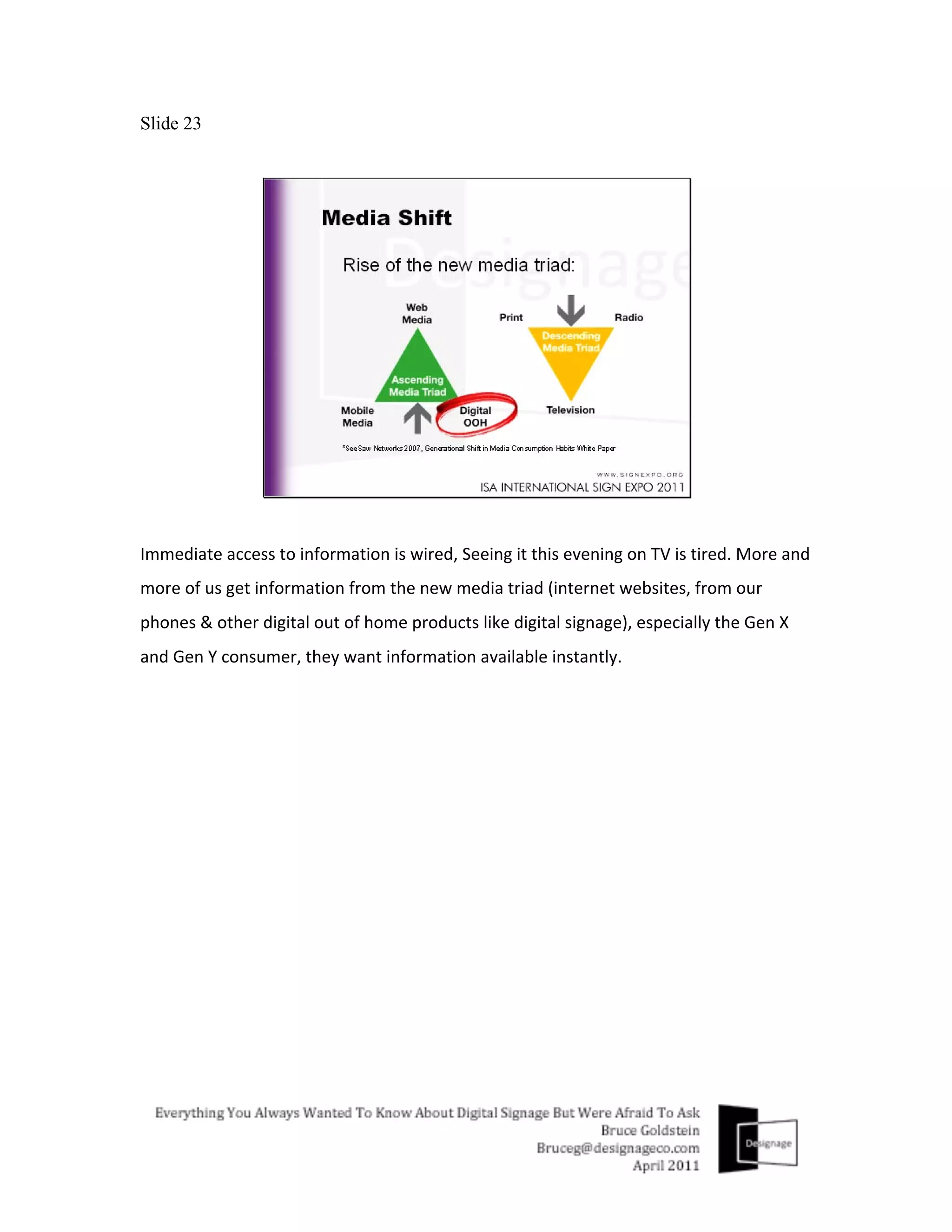 Slide 23




Immediate	
  access	
  to	
  information	
  is	
  wired,	
  Seeing	
  it	
  this	
  evening	
  on	
  TV	
  is	
  tired.	
  More	
  and	
  
more	
  of	
  us	
  get	
  information	
  from	
  the	
  new	
  media	
  triad	
  (internet	
  websites,	
  from	
  our	
  
phones	
  &	
  other	
  digital	
  out	
  of	
  home	
  products	
  like	
  digital	
  signage),	
  especially	
  the	
  Gen	
  X	
  
and	
  Gen	
  Y	
  consumer,	
  they	
  want	
  information	
  available	
  instantly.	
  
 
