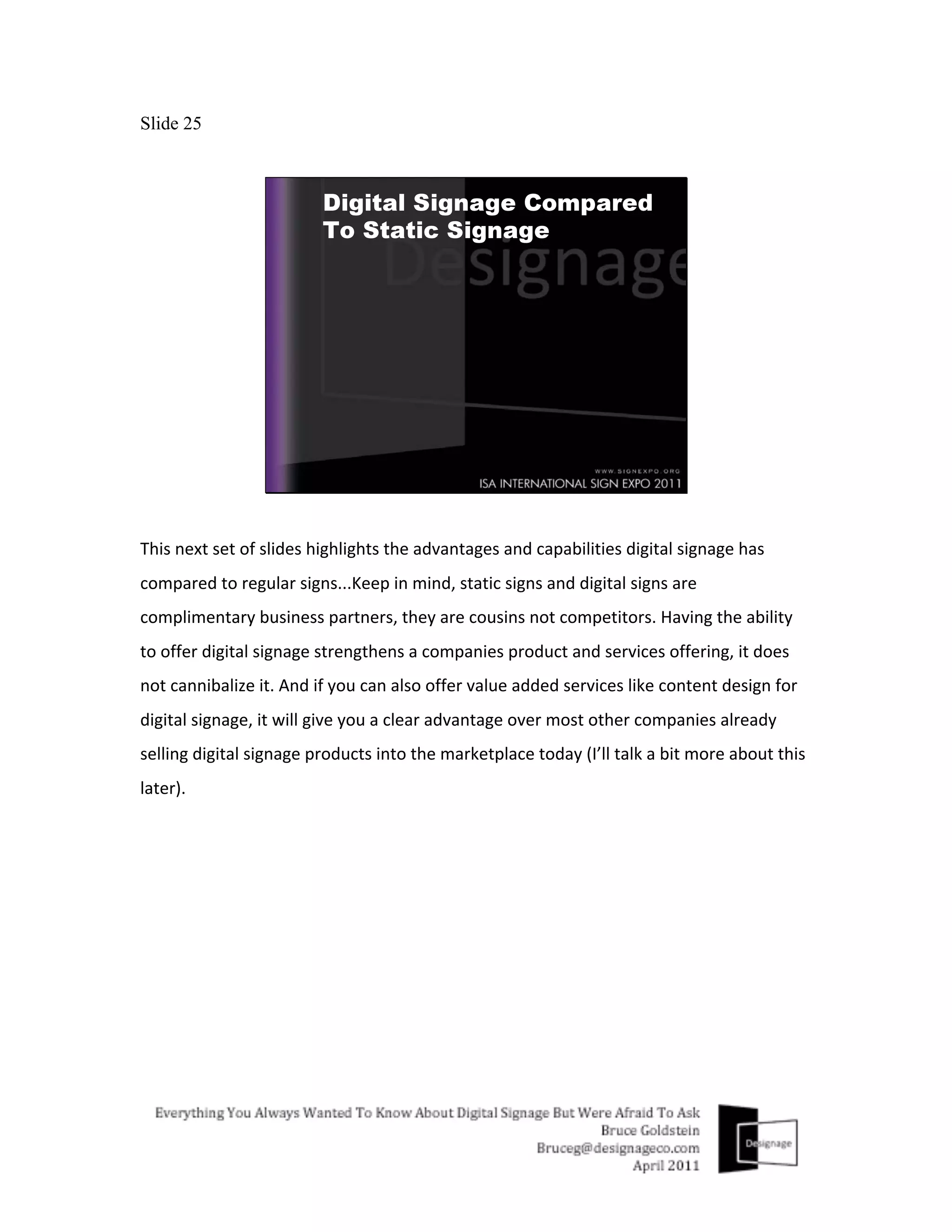 Slide 25




This	
  next	
  set	
  of	
  slides	
  highlights	
  the	
  advantages	
  and	
  capabilities	
  digital	
  signage	
  has	
  
compared	
  to	
  regular	
  signs...Keep	
  in	
  mind,	
  static	
  signs	
  and	
  digital	
  signs	
  are	
  
complimentary	
  business	
  partners,	
  they	
  are	
  cousins	
  not	
  competitors.	
  Having	
  the	
  ability	
  
to	
  offer	
  digital	
  signage	
  strengthens	
  a	
  companies	
  product	
  and	
  services	
  offering,	
  it	
  does	
  
not	
  cannibalize	
  it.	
  And	
  if	
  you	
  can	
  also	
  offer	
  value	
  added	
  services	
  like	
  content	
  design	
  for	
  
digital	
  signage,	
  it	
  will	
  give	
  you	
  a	
  clear	
  advantage	
  over	
  most	
  other	
  companies	
  already	
  
selling	
  digital	
  signage	
  products	
  into	
  the	
  marketplace	
  today	
  (I’ll	
  talk	
  a	
  bit	
  more	
  about	
  this	
  
later).	
  	
  
 