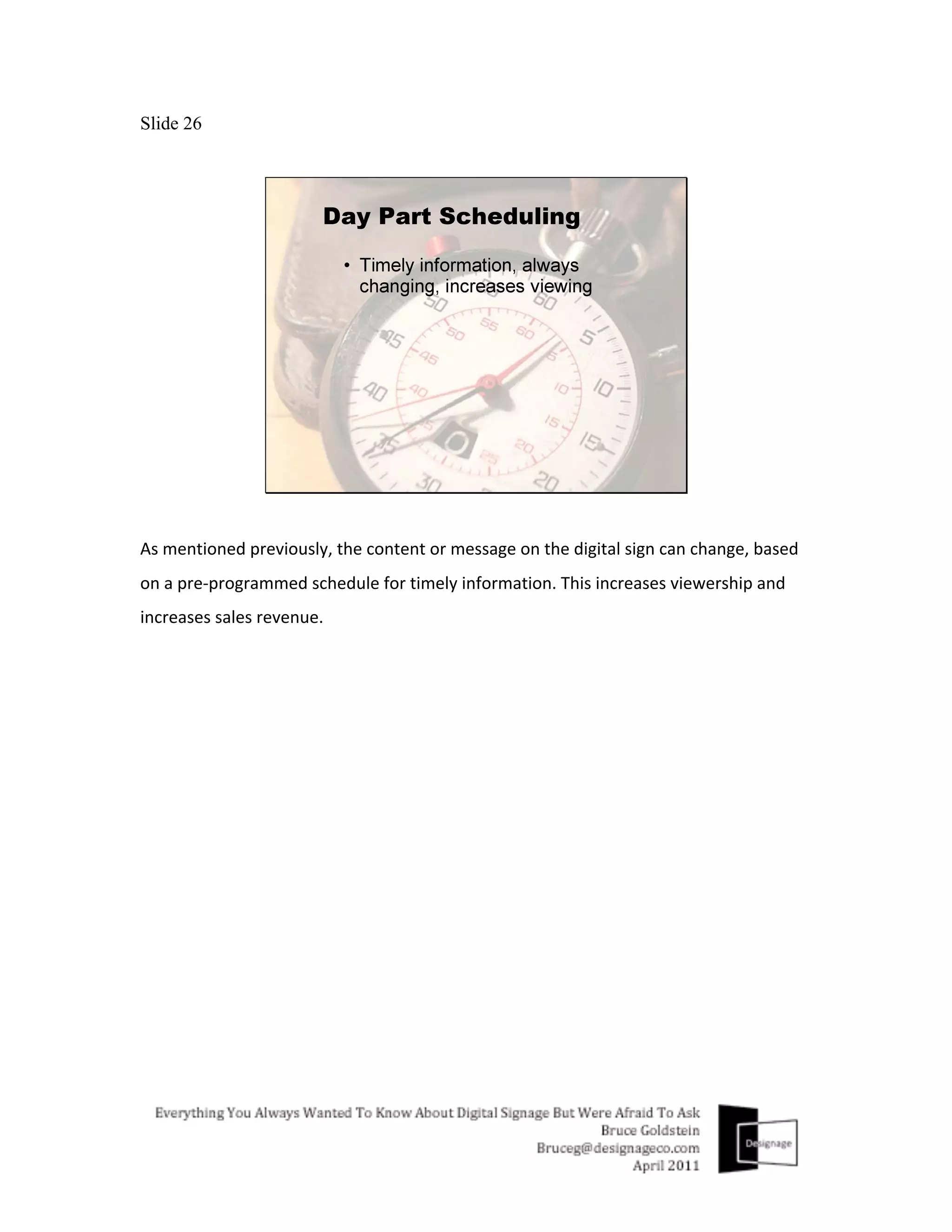 Slide 26




As	
  mentioned	
  previously,	
  the	
  content	
  or	
  message	
  on	
  the	
  digital	
  sign	
  can	
  change,	
  based	
  
on	
  a	
  pre-­‐programmed	
  schedule	
  for	
  timely	
  information.	
  This	
  increases	
  viewership	
  and	
  
increases	
  sales	
  revenue.	
  
 