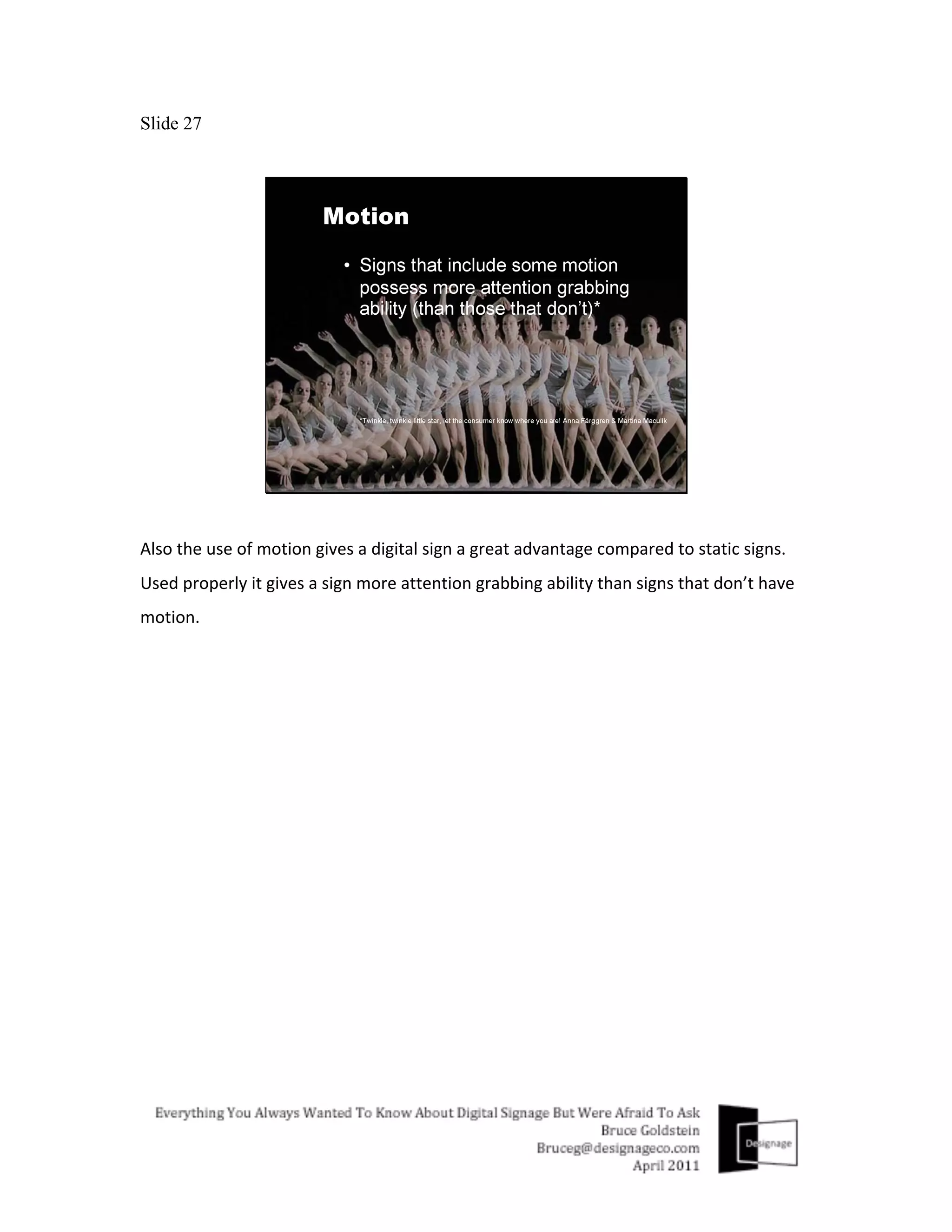Slide 27




Also	
  the	
  use	
  of	
  motion	
  gives	
  a	
  digital	
  sign	
  a	
  great	
  advantage	
  compared	
  to	
  static	
  signs.	
  
Used	
  properly	
  it	
  gives	
  a	
  sign	
  more	
  attention	
  grabbing	
  ability	
  than	
  signs	
  that	
  don’t	
  have	
  
motion.	
  
 