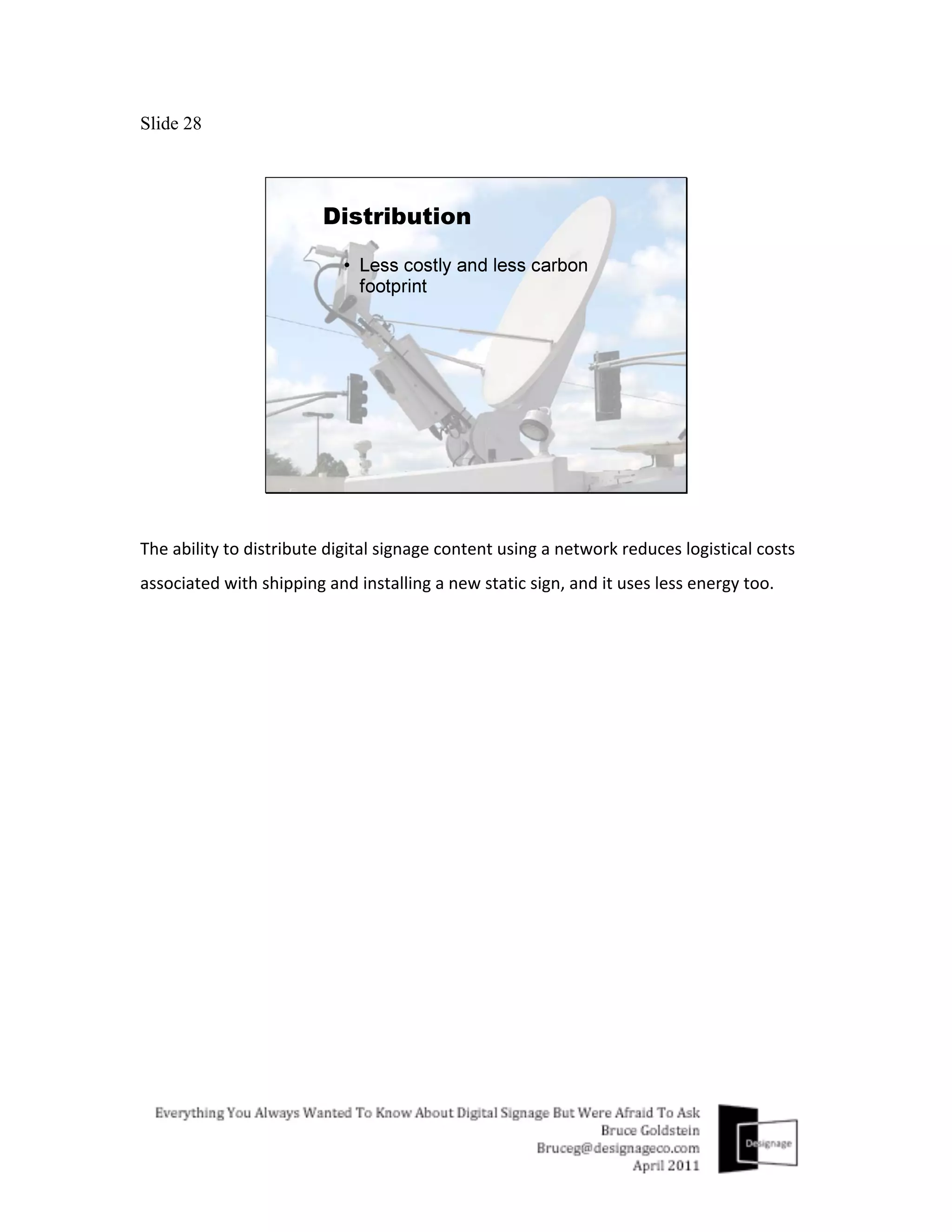 Slide 28




The	
  ability	
  to	
  distribute	
  digital	
  signage	
  content	
  using	
  a	
  network	
  reduces	
  logistical	
  costs	
  
associated	
  with	
  shipping	
  and	
  installing	
  a	
  new	
  static	
  sign,	
  and	
  it	
  uses	
  less	
  energy	
  too.	
  
 