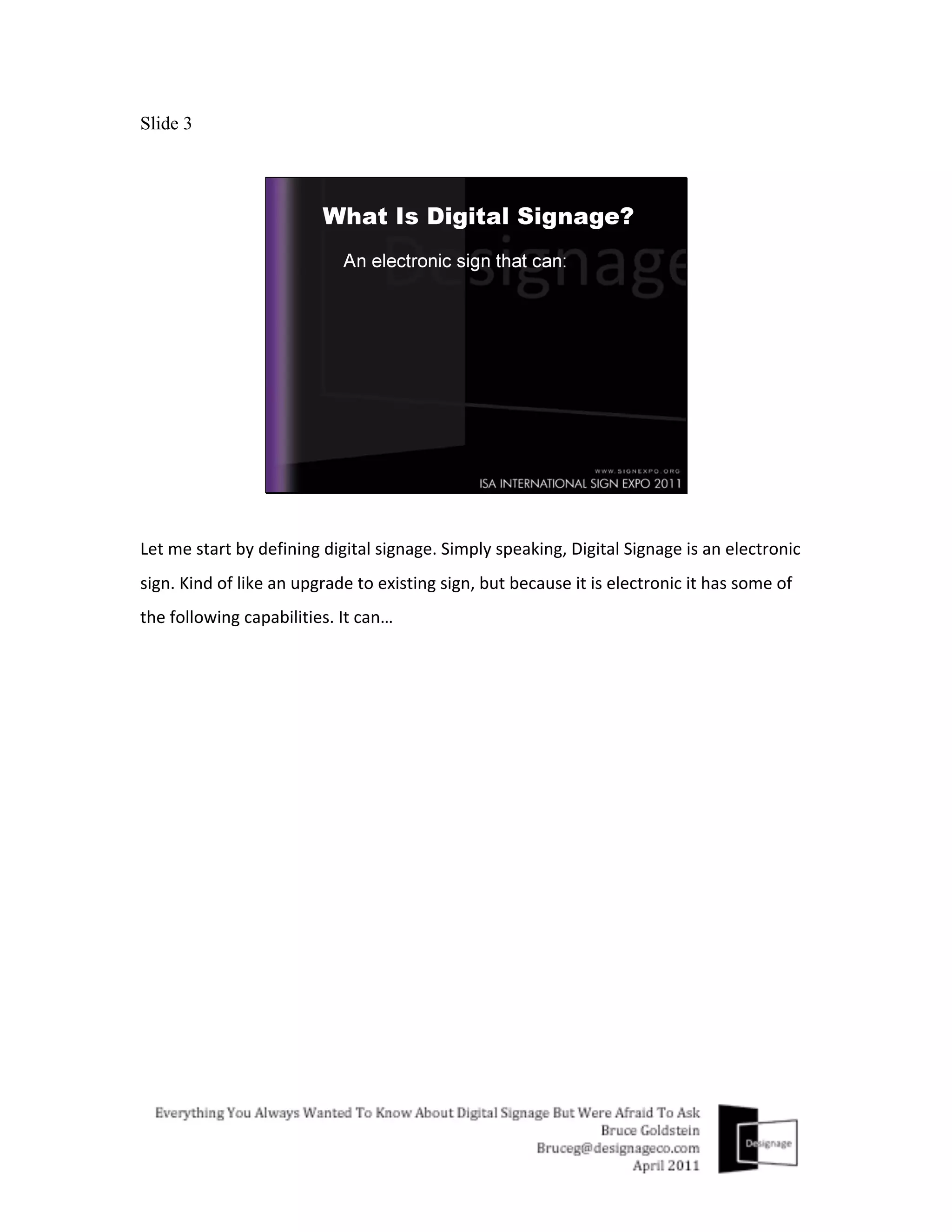Slide 3




Let	
  me	
  start	
  by	
  defining	
  digital	
  signage.	
  Simply	
  speaking,	
  Digital	
  Signage	
  is	
  an	
  electronic	
  
sign.	
  Kind	
  of	
  like	
  an	
  upgrade	
  to	
  existing	
  sign,	
  but	
  because	
  it	
  is	
  electronic	
  it	
  has	
  some	
  of	
  
the	
  following	
  capabilities.	
  It	
  can…	
  
 