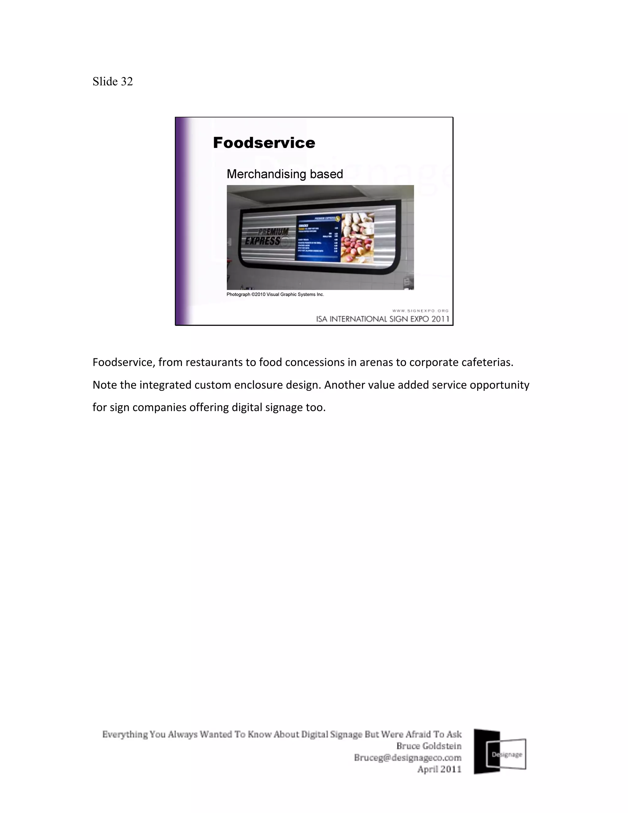 Slide 32




Foodservice,	
  from	
  restaurants	
  to	
  food	
  concessions	
  in	
  arenas	
  to	
  corporate	
  cafeterias.	
  
Note	
  the	
  integrated	
  custom	
  enclosure	
  design.	
  Another	
  value	
  added	
  service	
  opportunity	
  
for	
  sign	
  companies	
  offering	
  digital	
  signage	
  too.	
  
	
  
 