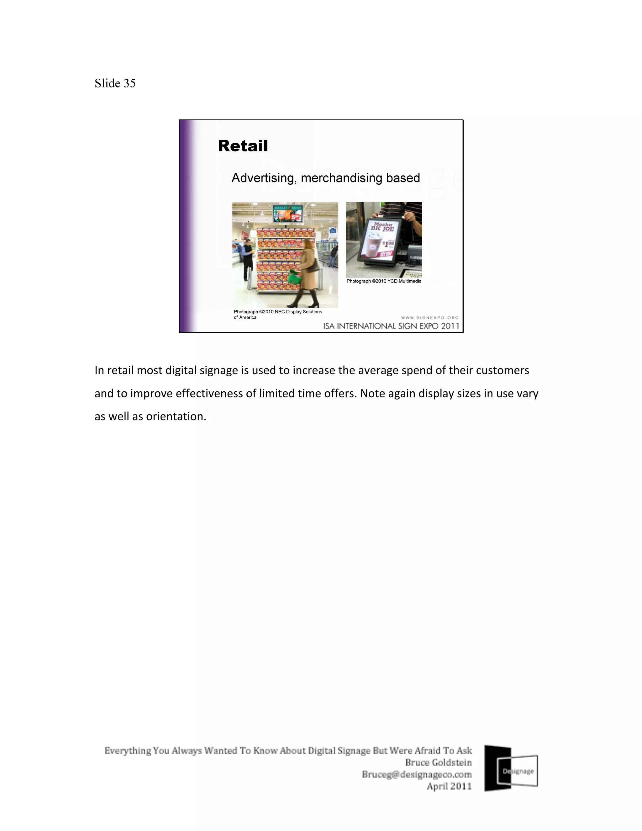 Slide 35




In	
  retail	
  most	
  digital	
  signage	
  is	
  used	
  to	
  increase	
  the	
  average	
  spend	
  of	
  their	
  customers	
  
and	
  to	
  improve	
  effectiveness	
  of	
  limited	
  time	
  offers.	
  Note	
  again	
  display	
  sizes	
  in	
  use	
  vary	
  
as	
  well	
  as	
  orientation.	
  
 