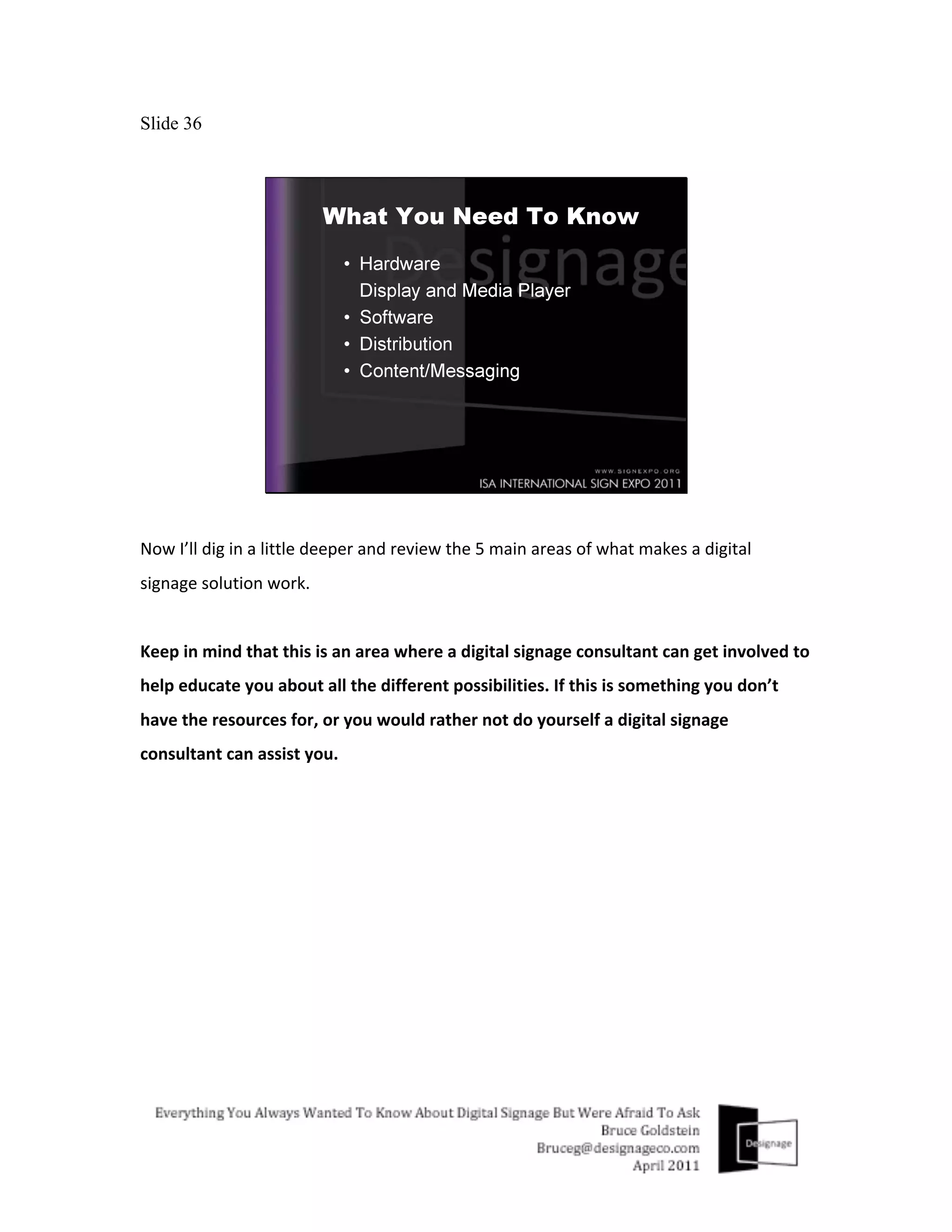 Slide 36




Now	
  I’ll	
  dig	
  in	
  a	
  little	
  deeper	
  and	
  review	
  the	
  5	
  main	
  areas	
  of	
  what	
  makes	
  a	
  digital	
  
signage	
  solution	
  work.	
  
	
  
Keep	
  in	
  mind	
  that	
  this	
  is	
  an	
  area	
  where	
  a	
  digital	
  signage	
  consultant	
  can	
  get	
  involved	
  to	
  
help	
  educate	
  you	
  about	
  all	
  the	
  different	
  possibilities.	
  If	
  this	
  is	
  something	
  you	
  don’t	
  
have	
  the	
  resources	
  for,	
  or	
  you	
  would	
  rather	
  not	
  do	
  yourself	
  a	
  digital	
  signage	
  
consultant	
  can	
  assist	
  you.	
  	
  
 