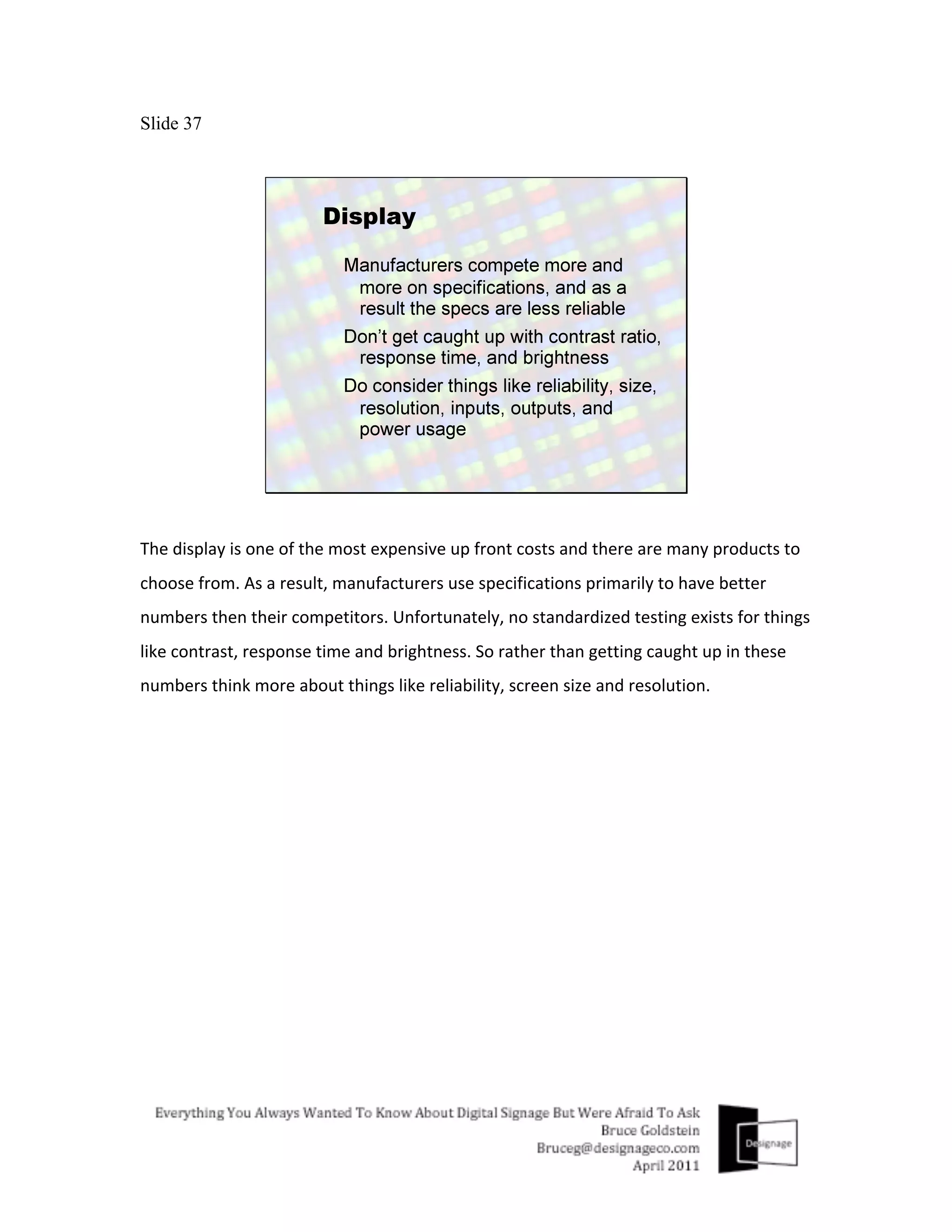 Slide 37




The	
  display	
  is	
  one	
  of	
  the	
  most	
  expensive	
  up	
  front	
  costs	
  and	
  there	
  are	
  many	
  products	
  to	
  
choose	
  from.	
  As	
  a	
  result,	
  manufacturers	
  use	
  specifications	
  primarily	
  to	
  have	
  better	
  
numbers	
  then	
  their	
  competitors.	
  Unfortunately,	
  no	
  standardized	
  testing	
  exists	
  for	
  things	
  
like	
  contrast,	
  response	
  time	
  and	
  brightness.	
  So	
  rather	
  than	
  getting	
  caught	
  up	
  in	
  these	
  
numbers	
  think	
  more	
  about	
  things	
  like	
  reliability,	
  screen	
  size	
  and	
  resolution.	
  
 