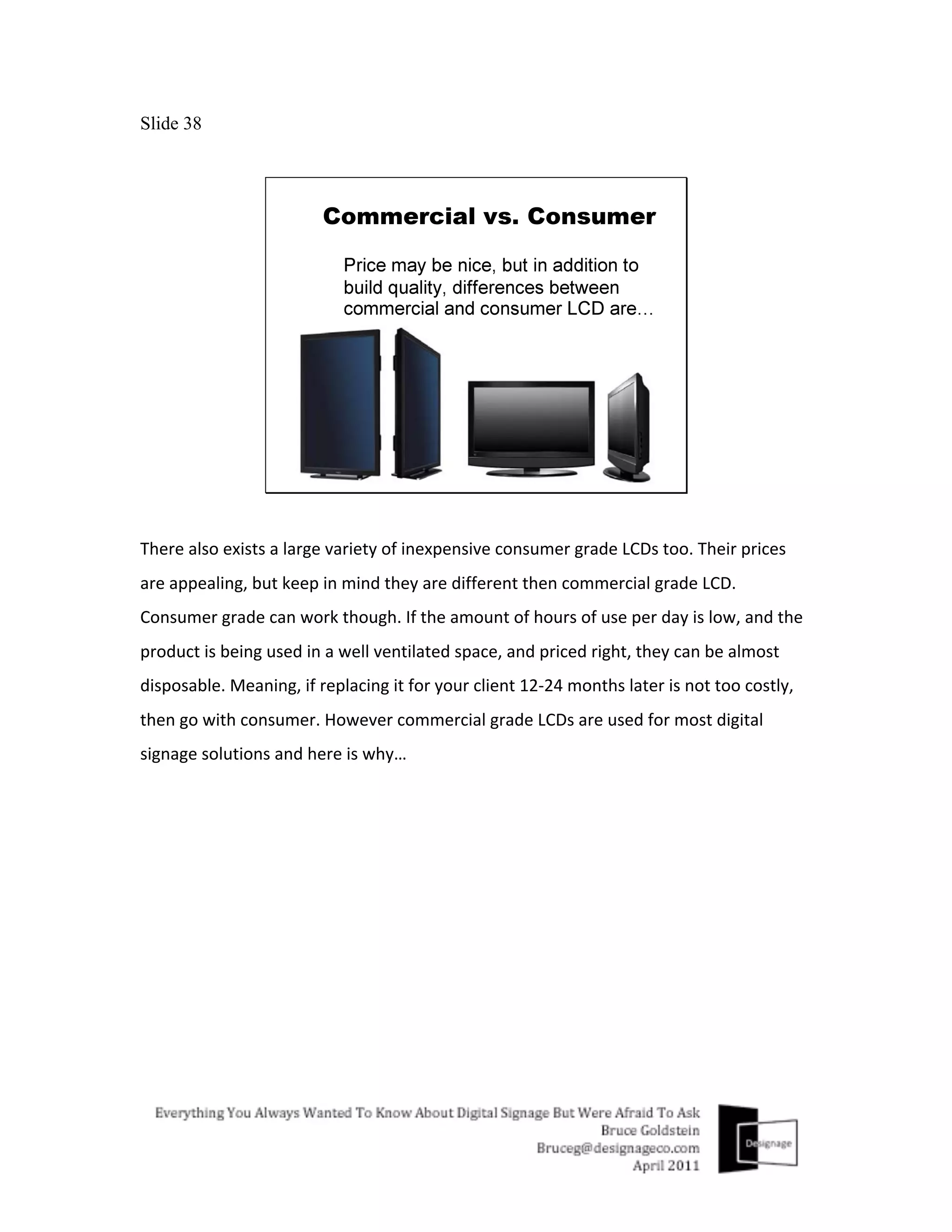 Slide 38




There	
  also	
  exists	
  a	
  large	
  variety	
  of	
  inexpensive	
  consumer	
  grade	
  LCDs	
  too.	
  Their	
  prices	
  
are	
  appealing,	
  but	
  keep	
  in	
  mind	
  they	
  are	
  different	
  then	
  commercial	
  grade	
  LCD.	
  
Consumer	
  grade	
  can	
  work	
  though.	
  If	
  the	
  amount	
  of	
  hours	
  of	
  use	
  per	
  day	
  is	
  low,	
  and	
  the	
  
product	
  is	
  being	
  used	
  in	
  a	
  well	
  ventilated	
  space,	
  and	
  priced	
  right,	
  they	
  can	
  be	
  almost	
  
disposable.	
  Meaning,	
  if	
  replacing	
  it	
  for	
  your	
  client	
  12-­‐24	
  months	
  later	
  is	
  not	
  too	
  costly,	
  
then	
  go	
  with	
  consumer.	
  However	
  commercial	
  grade	
  LCDs	
  are	
  used	
  for	
  most	
  digital	
  
signage	
  solutions	
  and	
  here	
  is	
  why…	
  
 
