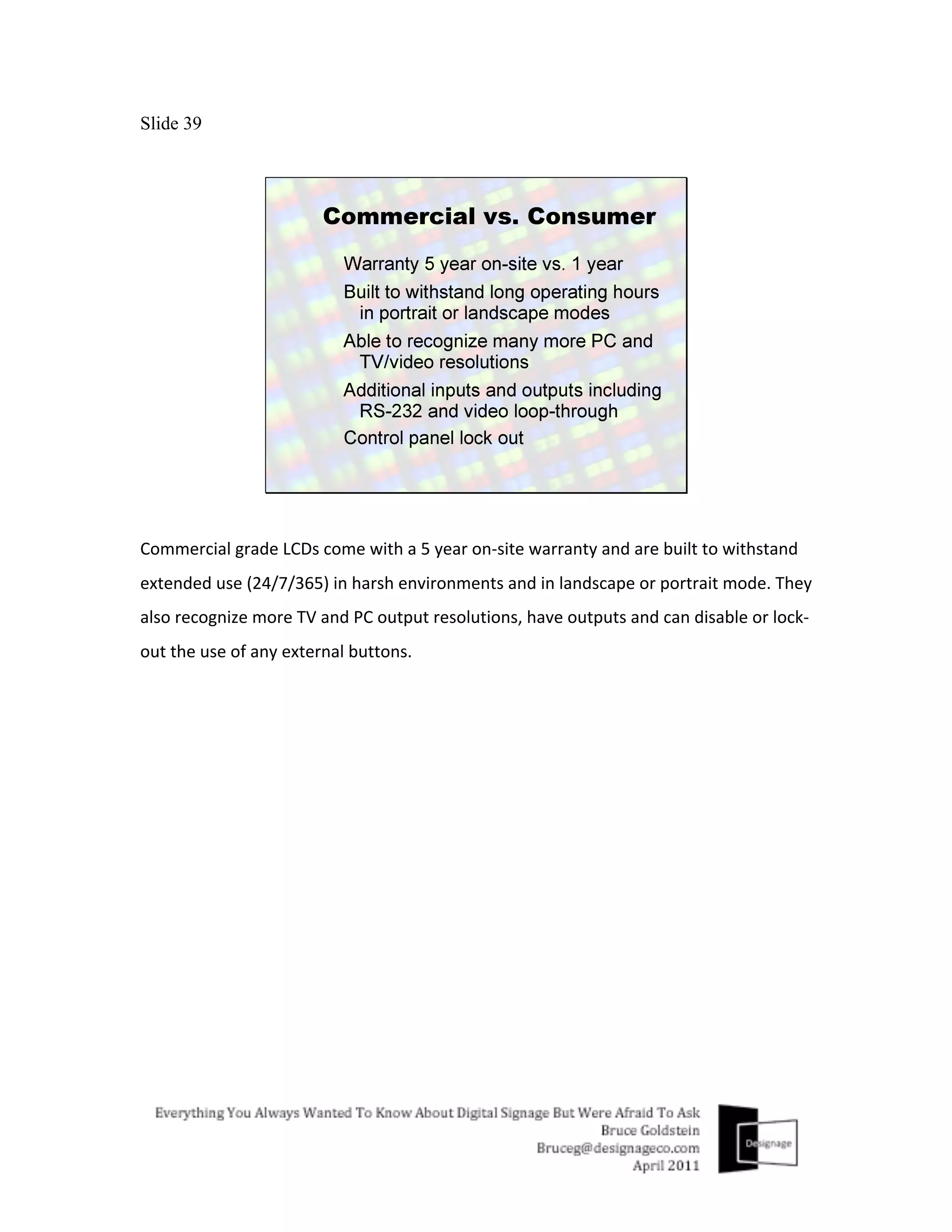 Slide 39




Commercial	
  grade	
  LCDs	
  come	
  with	
  a	
  5	
  year	
  on-­‐site	
  warranty	
  and	
  are	
  built	
  to	
  withstand	
  
extended	
  use	
  (24/7/365)	
  in	
  harsh	
  environments	
  and	
  in	
  landscape	
  or	
  portrait	
  mode.	
  They	
  
also	
  recognize	
  more	
  TV	
  and	
  PC	
  output	
  resolutions,	
  have	
  outputs	
  and	
  can	
  disable	
  or	
  lock-­‐
out	
  the	
  use	
  of	
  any	
  external	
  buttons.	
  
 