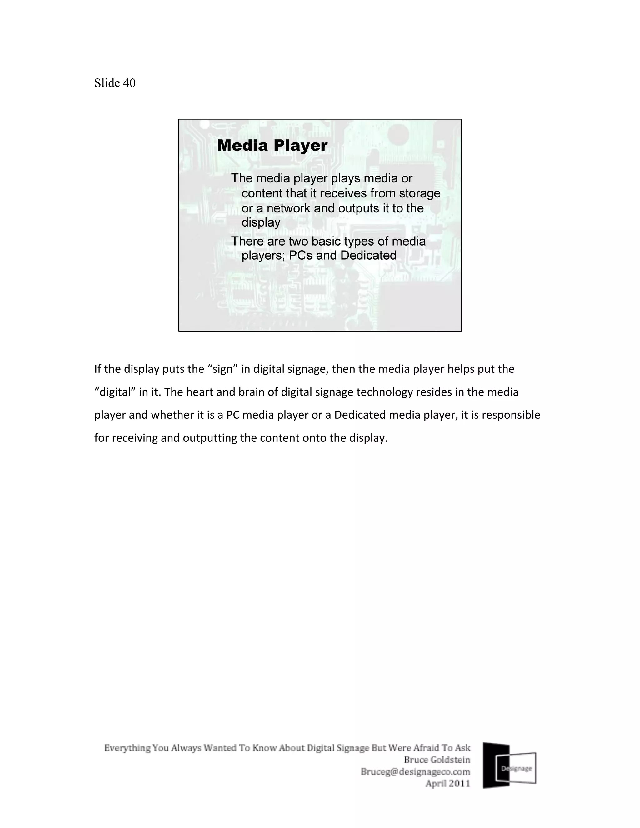 Slide 40




If	
  the	
  display	
  puts	
  the	
  “sign”	
  in	
  digital	
  signage,	
  then	
  the	
  media	
  player	
  helps	
  put	
  the	
  
“digital”	
  in	
  it.	
  The	
  heart	
  and	
  brain	
  of	
  digital	
  signage	
  technology	
  resides	
  in	
  the	
  media	
  
player	
  and	
  whether	
  it	
  is	
  a	
  PC	
  media	
  player	
  or	
  a	
  Dedicated	
  media	
  player,	
  it	
  is	
  responsible	
  
for	
  receiving	
  and	
  outputting	
  the	
  content	
  onto	
  the	
  display.	
  
 