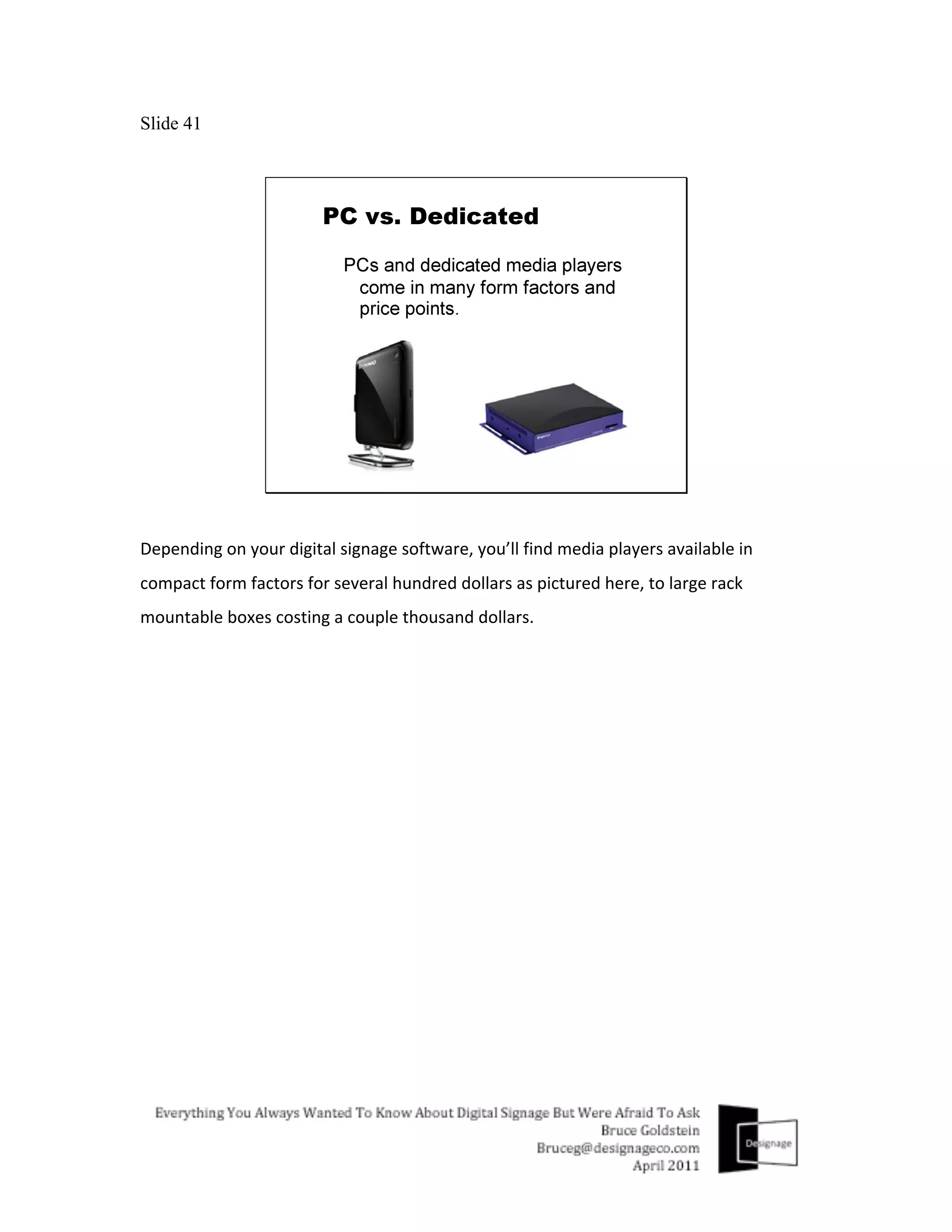 Slide 41




Depending	
  on	
  your	
  digital	
  signage	
  software,	
  you’ll	
  find	
  media	
  players	
  available	
  in	
  
compact	
  form	
  factors	
  for	
  several	
  hundred	
  dollars	
  as	
  pictured	
  here,	
  to	
  large	
  rack	
  
mountable	
  boxes	
  costing	
  a	
  couple	
  thousand	
  dollars.	
  
 