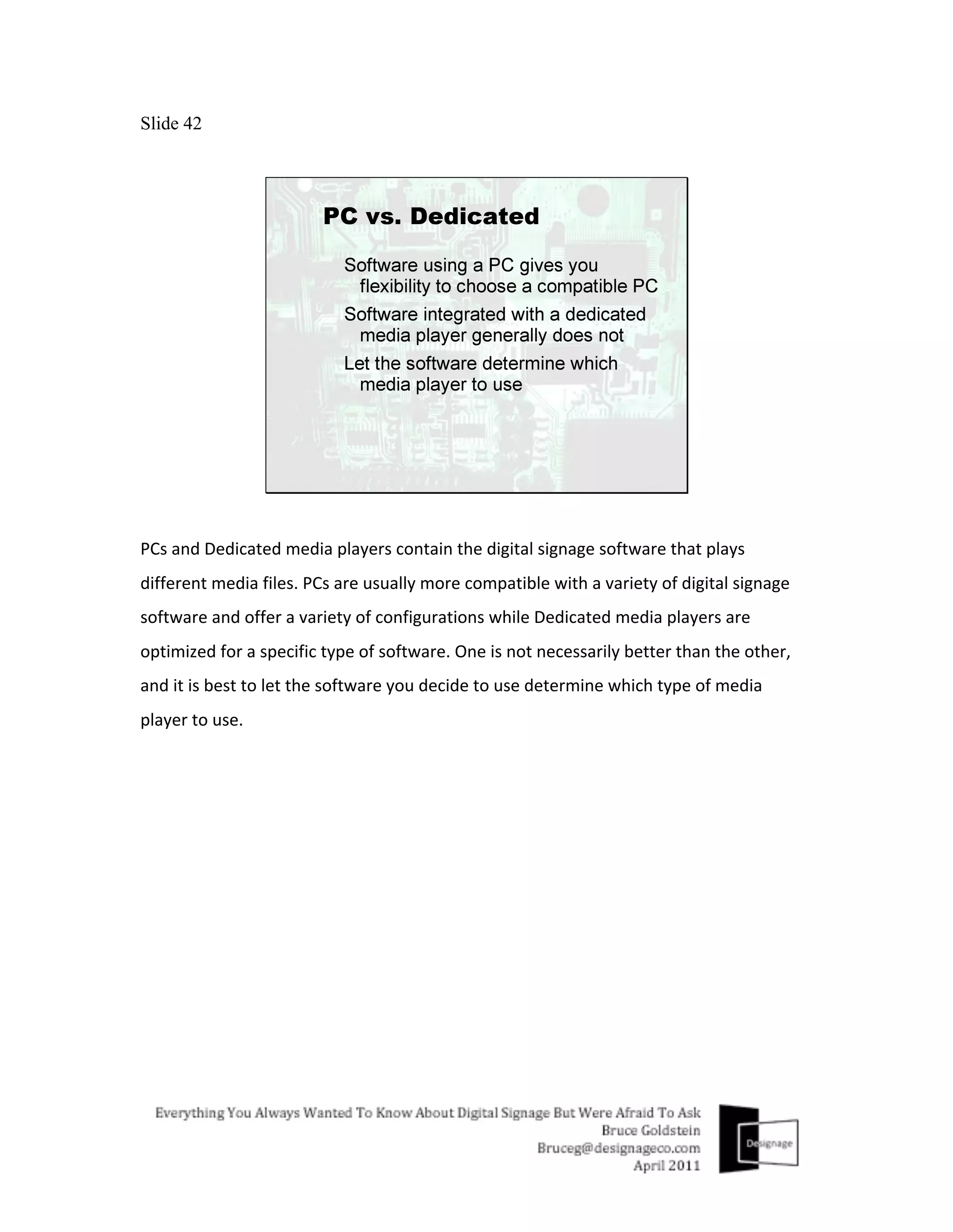 Slide 42




PCs	
  and	
  Dedicated	
  media	
  players	
  contain	
  the	
  digital	
  signage	
  software	
  that	
  plays	
  
different	
  media	
  files.	
  PCs	
  are	
  usually	
  more	
  compatible	
  with	
  a	
  variety	
  of	
  digital	
  signage	
  
software	
  and	
  offer	
  a	
  variety	
  of	
  configurations	
  while	
  Dedicated	
  media	
  players	
  are	
  
optimized	
  for	
  a	
  specific	
  type	
  of	
  software.	
  One	
  is	
  not	
  necessarily	
  better	
  than	
  the	
  other,	
  
and	
  it	
  is	
  best	
  to	
  let	
  the	
  software	
  you	
  decide	
  to	
  use	
  determine	
  which	
  type	
  of	
  media	
  
player	
  to	
  use.	
  
 