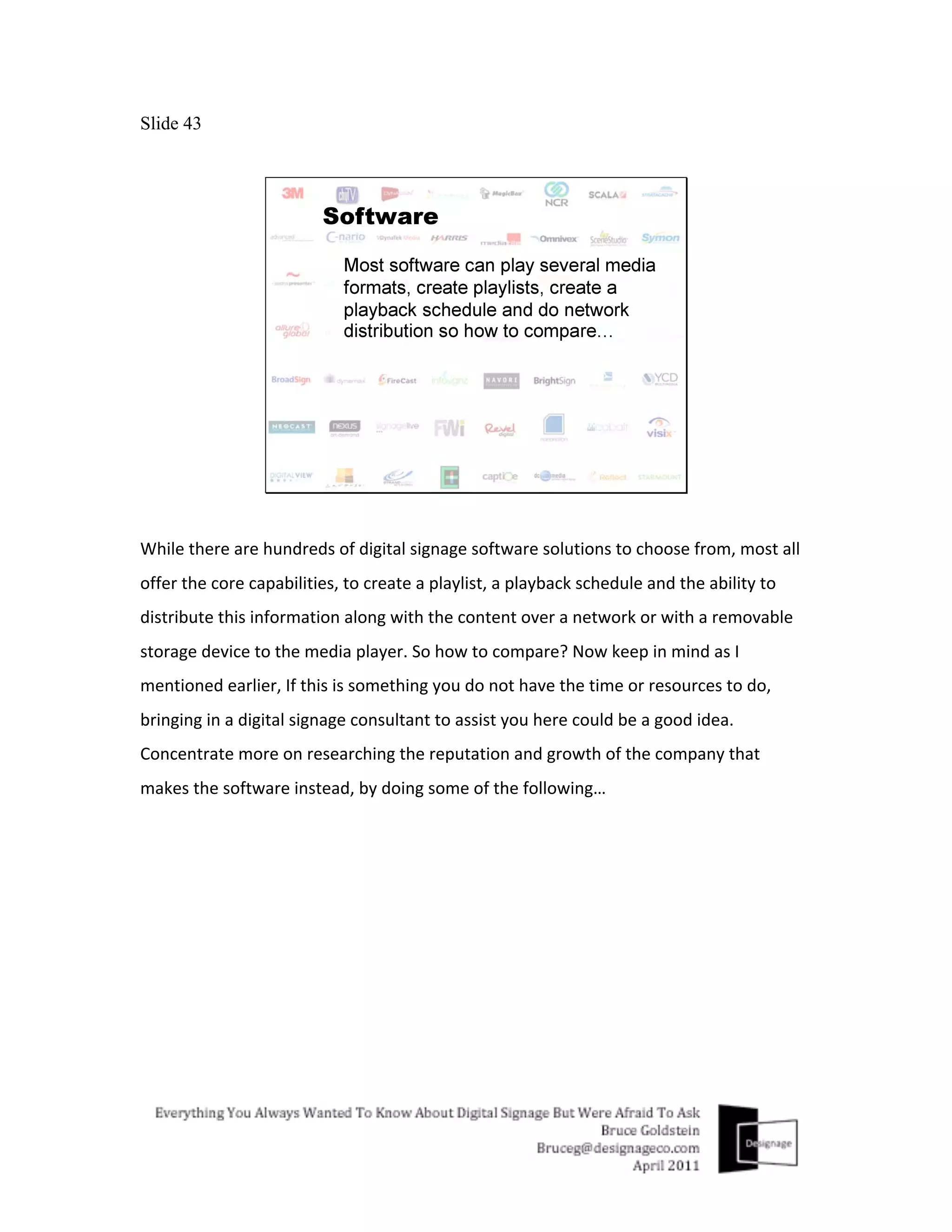 Slide 43




While	
  there	
  are	
  hundreds	
  of	
  digital	
  signage	
  software	
  solutions	
  to	
  choose	
  from,	
  most	
  all	
  
offer	
  the	
  core	
  capabilities,	
  to	
  create	
  a	
  playlist,	
  a	
  playback	
  schedule	
  and	
  the	
  ability	
  to	
  
distribute	
  this	
  information	
  along	
  with	
  the	
  content	
  over	
  a	
  network	
  or	
  with	
  a	
  removable	
  
storage	
  device	
  to	
  the	
  media	
  player.	
  So	
  how	
  to	
  compare?	
  Now	
  keep	
  in	
  mind	
  as	
  I	
  
mentioned	
  earlier,	
  If	
  this	
  is	
  something	
  you	
  do	
  not	
  have	
  the	
  time	
  or	
  resources	
  to	
  do,	
  
bringing	
  in	
  a	
  digital	
  signage	
  consultant	
  to	
  assist	
  you	
  here	
  could	
  be	
  a	
  good	
  idea.	
  
Concentrate	
  more	
  on	
  researching	
  the	
  reputation	
  and	
  growth	
  of	
  the	
  company	
  that	
  
makes	
  the	
  software	
  instead,	
  by	
  doing	
  some	
  of	
  the	
  following…	
  
	
  
 