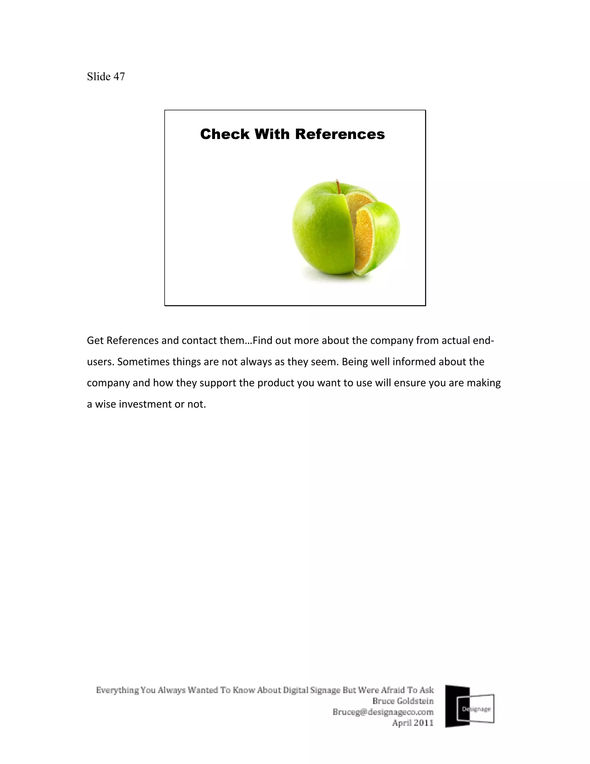 Slide 47




Get	
  References	
  and	
  contact	
  them…Find	
  out	
  more	
  about	
  the	
  company	
  from	
  actual	
  end-­‐
users.	
  Sometimes	
  things	
  are	
  not	
  always	
  as	
  they	
  seem.	
  Being	
  well	
  informed	
  about	
  the	
  
company	
  and	
  how	
  they	
  support	
  the	
  product	
  you	
  want	
  to	
  use	
  will	
  ensure	
  you	
  are	
  making	
  
a	
  wise	
  investment	
  or	
  not.	
  
 