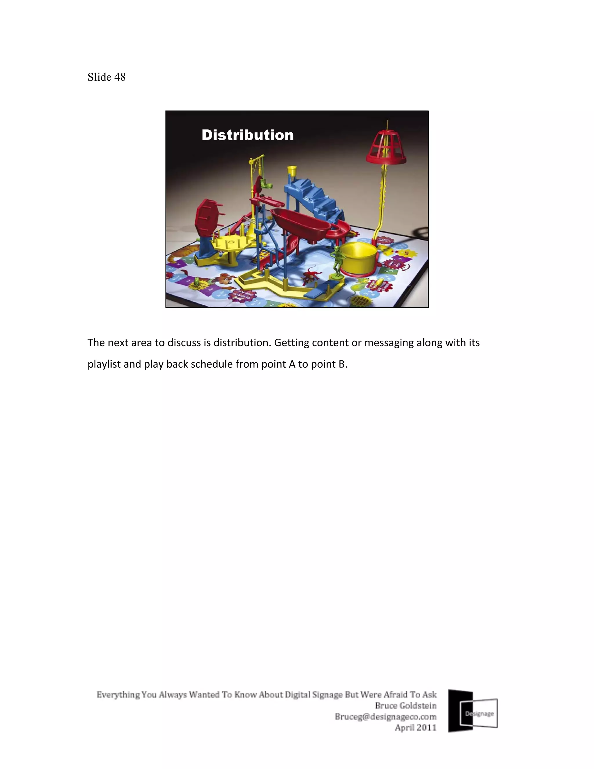 Slide 48




The	
  next	
  area	
  to	
  discuss	
  is	
  distribution.	
  Getting	
  content	
  or	
  messaging	
  along	
  with	
  its	
  
playlist	
  and	
  play	
  back	
  schedule	
  from	
  point	
  A	
  to	
  point	
  B.	
  
	
  
 