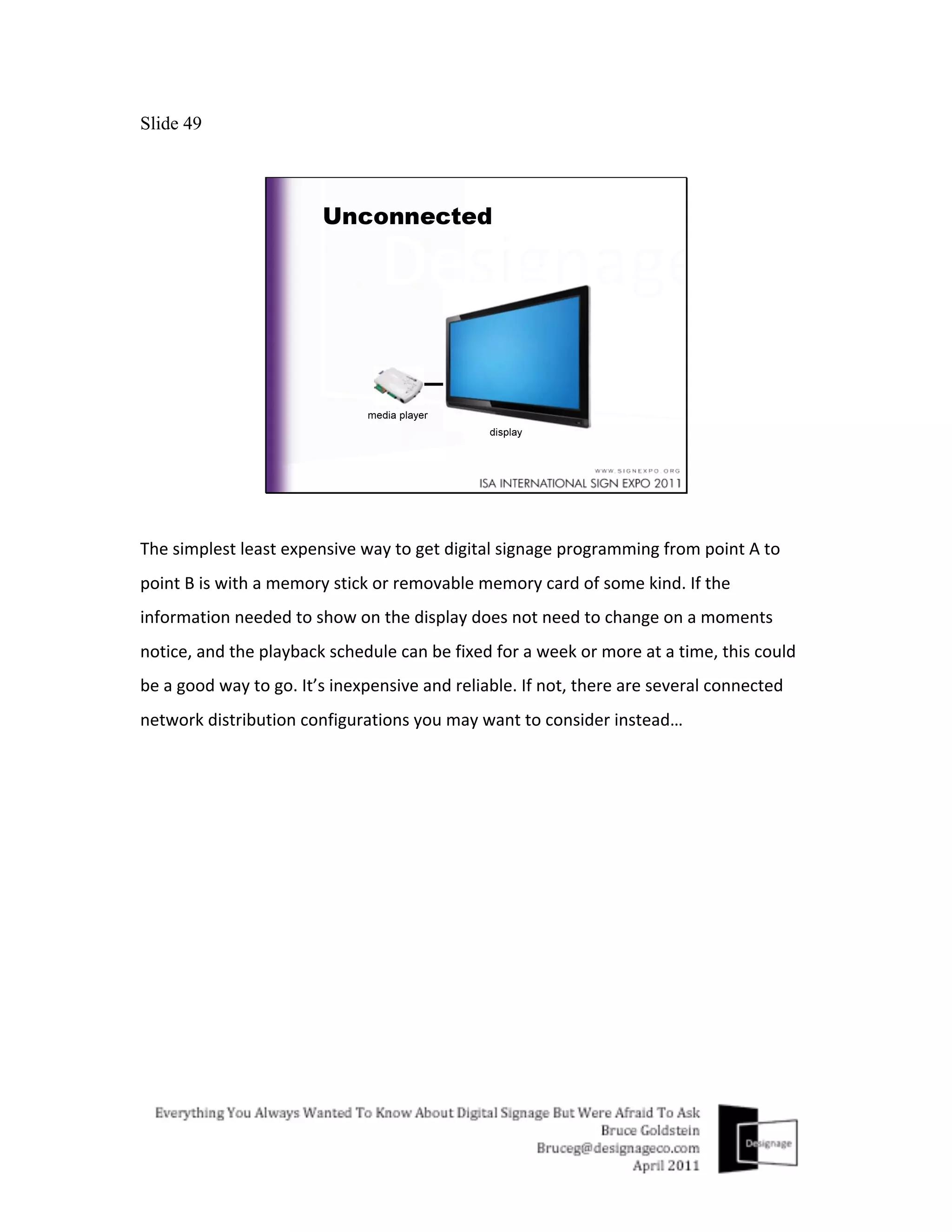 Slide 49




The	
  simplest	
  least	
  expensive	
  way	
  to	
  get	
  digital	
  signage	
  programming	
  from	
  point	
  A	
  to	
  
point	
  B	
  is	
  with	
  a	
  memory	
  stick	
  or	
  removable	
  memory	
  card	
  of	
  some	
  kind.	
  If	
  the	
  
information	
  needed	
  to	
  show	
  on	
  the	
  display	
  does	
  not	
  need	
  to	
  change	
  on	
  a	
  moments	
  
notice,	
  and	
  the	
  playback	
  schedule	
  can	
  be	
  fixed	
  for	
  a	
  week	
  or	
  more	
  at	
  a	
  time,	
  this	
  could	
  
be	
  a	
  good	
  way	
  to	
  go.	
  It’s	
  inexpensive	
  and	
  reliable.	
  If	
  not,	
  there	
  are	
  several	
  connected	
  
network	
  distribution	
  configurations	
  you	
  may	
  want	
  to	
  consider	
  instead…	
  
 