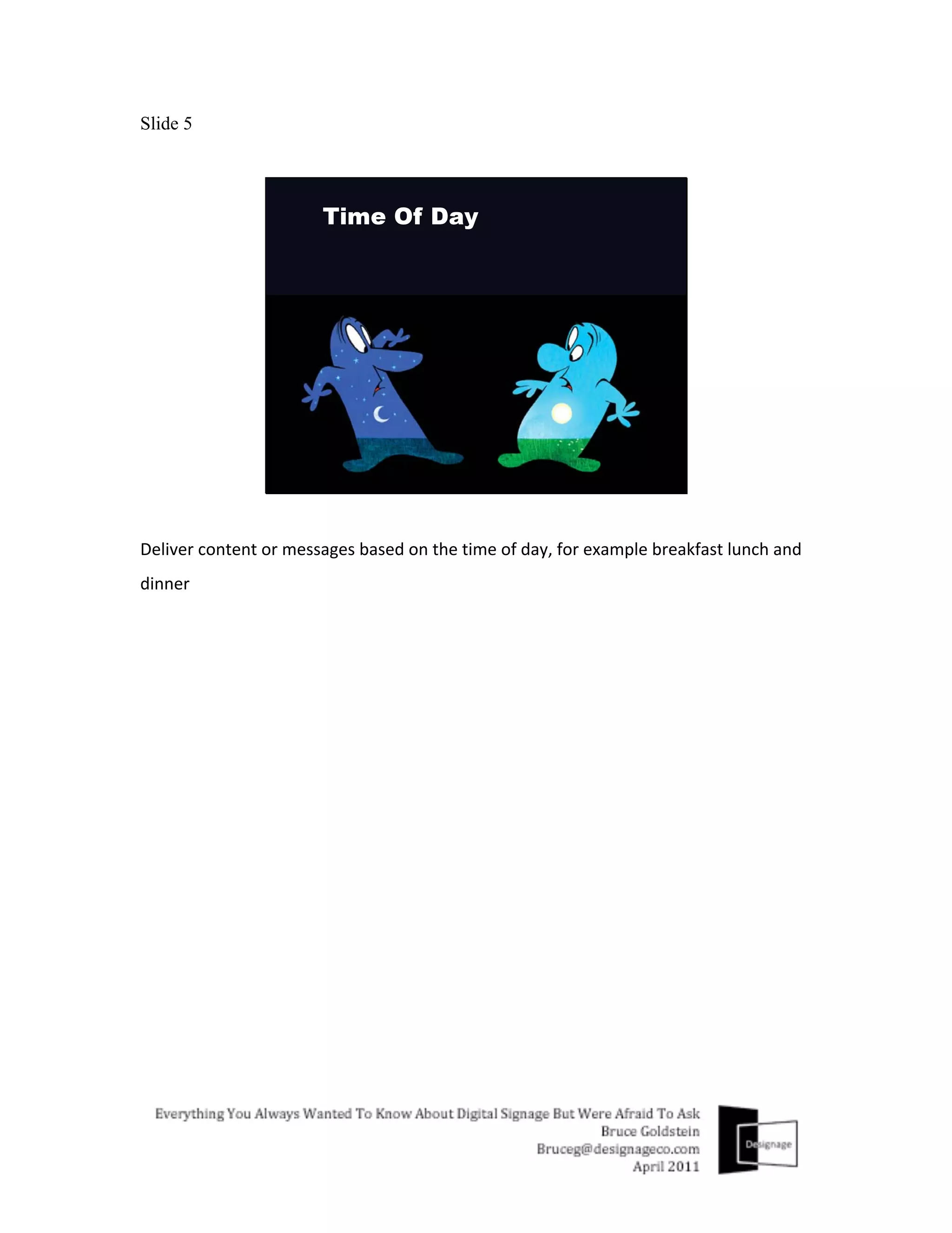 Slide 5




Deliver	
  content	
  or	
  messages	
  based	
  on	
  the	
  time	
  of	
  day,	
  for	
  example	
  breakfast	
  lunch	
  and	
  
dinner	
  
 