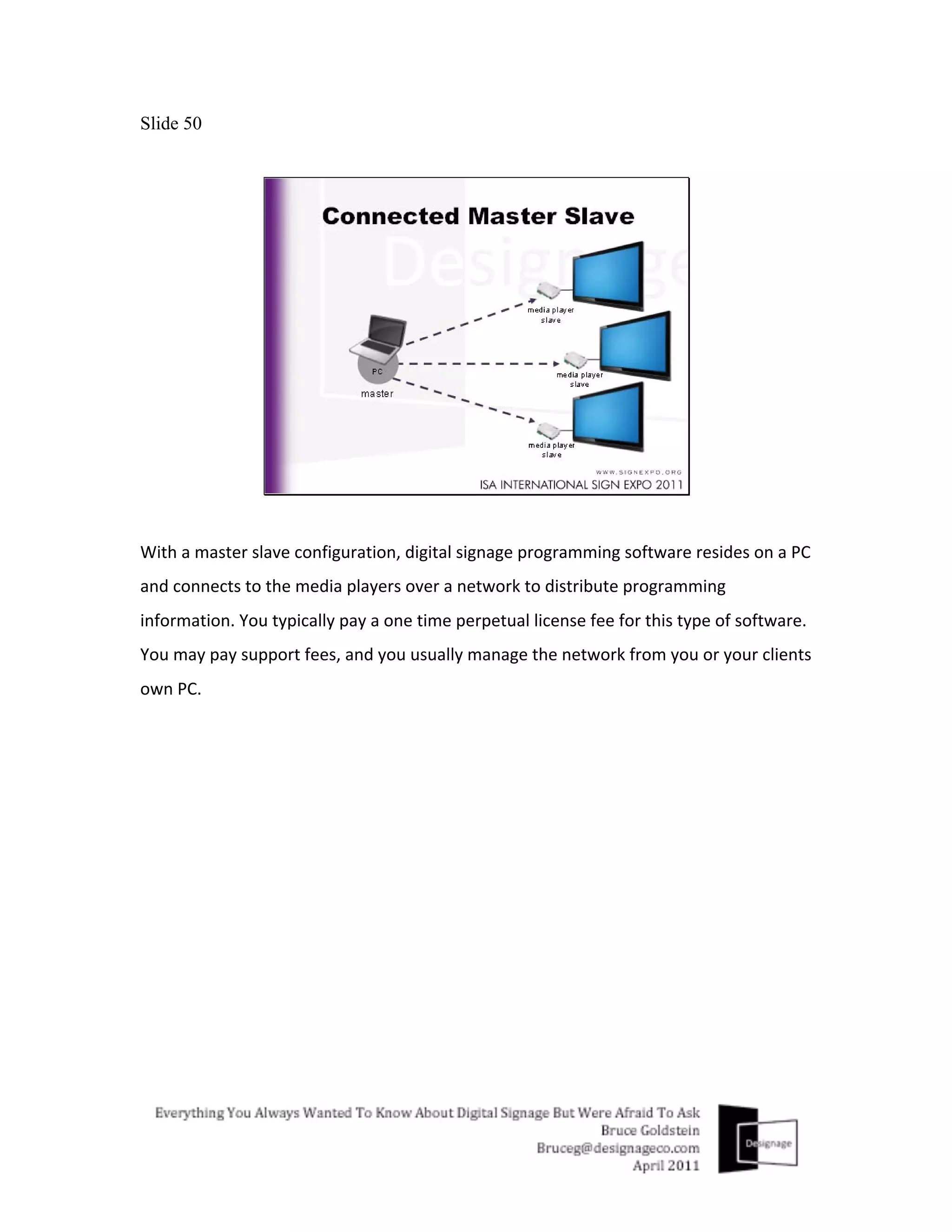 Slide 50




With	
  a	
  master	
  slave	
  configuration,	
  digital	
  signage	
  programming	
  software	
  resides	
  on	
  a	
  PC	
  
and	
  connects	
  to	
  the	
  media	
  players	
  over	
  a	
  network	
  to	
  distribute	
  programming	
  
information.	
  You	
  typically	
  pay	
  a	
  one	
  time	
  perpetual	
  license	
  fee	
  for	
  this	
  type	
  of	
  software.	
  
You	
  may	
  pay	
  support	
  fees,	
  and	
  you	
  usually	
  manage	
  the	
  network	
  from	
  you	
  or	
  your	
  clients	
  
own	
  PC.	
  
 