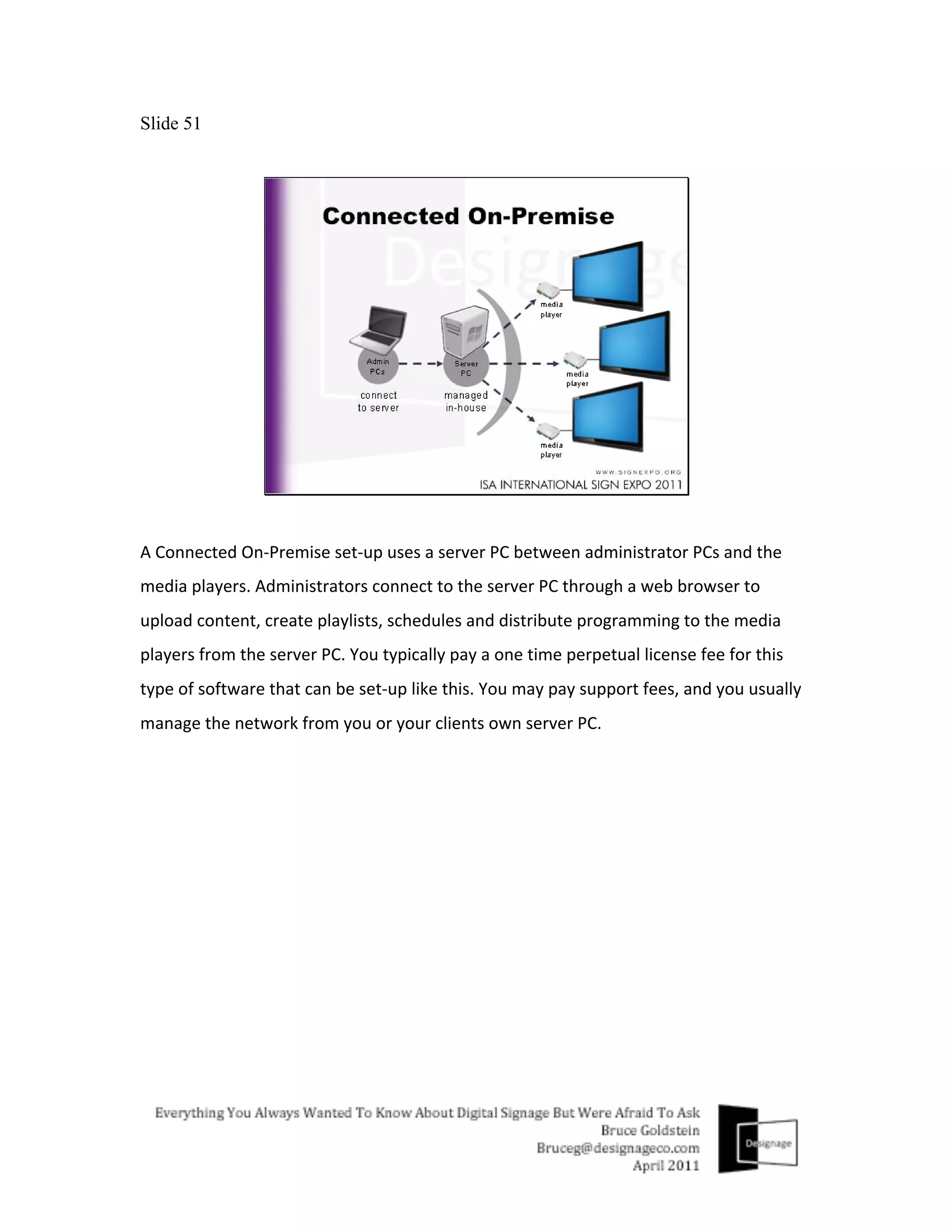 Slide 51




A	
  Connected	
  On-­‐Premise	
  set-­‐up	
  uses	
  a	
  server	
  PC	
  between	
  administrator	
  PCs	
  and	
  the	
  
media	
  players.	
  Administrators	
  connect	
  to	
  the	
  server	
  PC	
  through	
  a	
  web	
  browser	
  to	
  
upload	
  content,	
  create	
  playlists,	
  schedules	
  and	
  distribute	
  programming	
  to	
  the	
  media	
  
players	
  from	
  the	
  server	
  PC.	
  You	
  typically	
  pay	
  a	
  one	
  time	
  perpetual	
  license	
  fee	
  for	
  this	
  
type	
  of	
  software	
  that	
  can	
  be	
  set-­‐up	
  like	
  this.	
  You	
  may	
  pay	
  support	
  fees,	
  and	
  you	
  usually	
  
manage	
  the	
  network	
  from	
  you	
  or	
  your	
  clients	
  own	
  server	
  PC.	
  
	
  
 