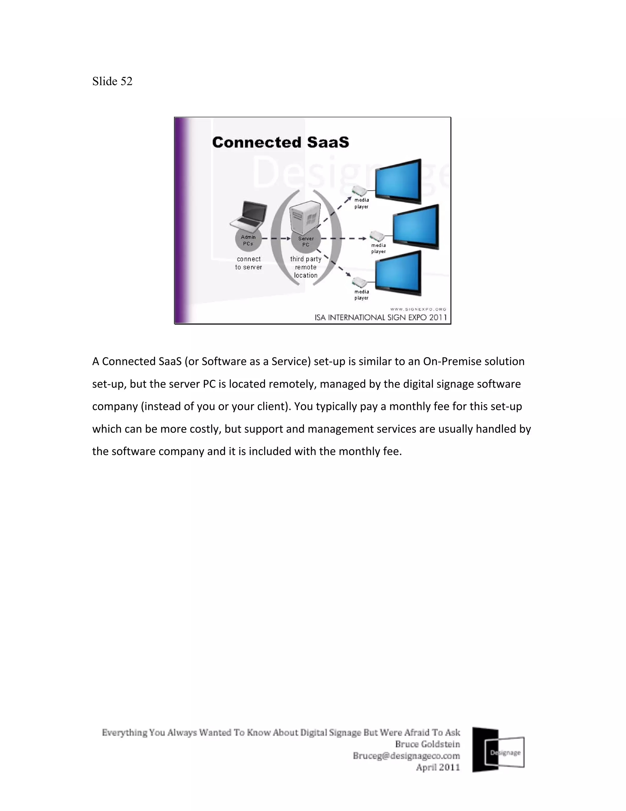 Slide 52




A	
  Connected	
  SaaS	
  (or	
  Software	
  as	
  a	
  Service)	
  set-­‐up	
  is	
  similar	
  to	
  an	
  On-­‐Premise	
  solution	
  
set-­‐up,	
  but	
  the	
  server	
  PC	
  is	
  located	
  remotely,	
  managed	
  by	
  the	
  digital	
  signage	
  software	
  
company	
  (instead	
  of	
  you	
  or	
  your	
  client).	
  You	
  typically	
  pay	
  a	
  monthly	
  fee	
  for	
  this	
  set-­‐up	
  
which	
  can	
  be	
  more	
  costly,	
  but	
  support	
  and	
  management	
  services	
  are	
  usually	
  handled	
  by	
  
the	
  software	
  company	
  and	
  it	
  is	
  included	
  with	
  the	
  monthly	
  fee.	
  
 