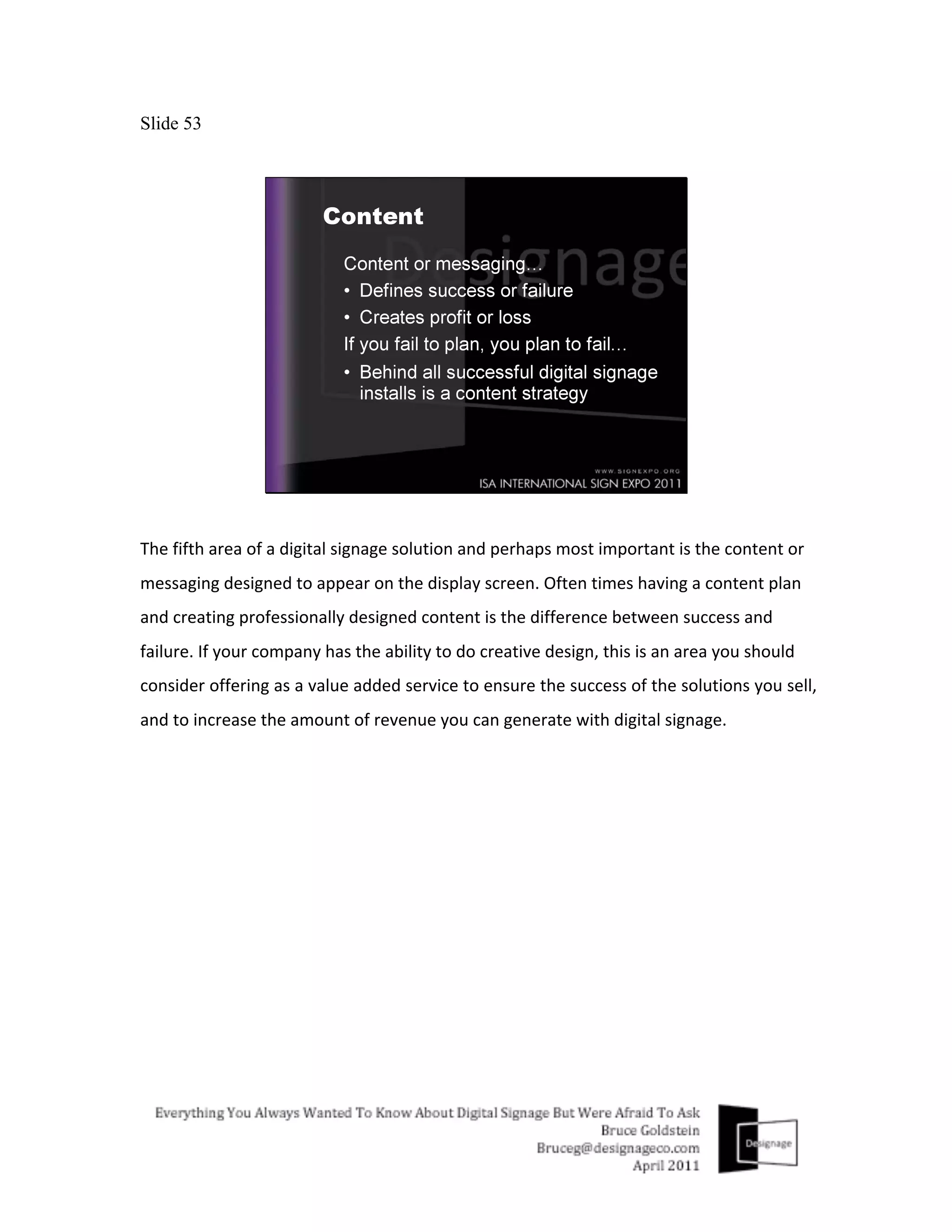 Slide 53




The	
  fifth	
  area	
  of	
  a	
  digital	
  signage	
  solution	
  and	
  perhaps	
  most	
  important	
  is	
  the	
  content	
  or	
  
messaging	
  designed	
  to	
  appear	
  on	
  the	
  display	
  screen.	
  Often	
  times	
  having	
  a	
  content	
  plan	
  
and	
  creating	
  professionally	
  designed	
  content	
  is	
  the	
  difference	
  between	
  success	
  and	
  
failure.	
  If	
  your	
  company	
  has	
  the	
  ability	
  to	
  do	
  creative	
  design,	
  this	
  is	
  an	
  area	
  you	
  should	
  
consider	
  offering	
  as	
  a	
  value	
  added	
  service	
  to	
  ensure	
  the	
  success	
  of	
  the	
  solutions	
  you	
  sell,	
  
and	
  to	
  increase	
  the	
  amount	
  of	
  revenue	
  you	
  can	
  generate	
  with	
  digital	
  signage.	
  	
  
 
