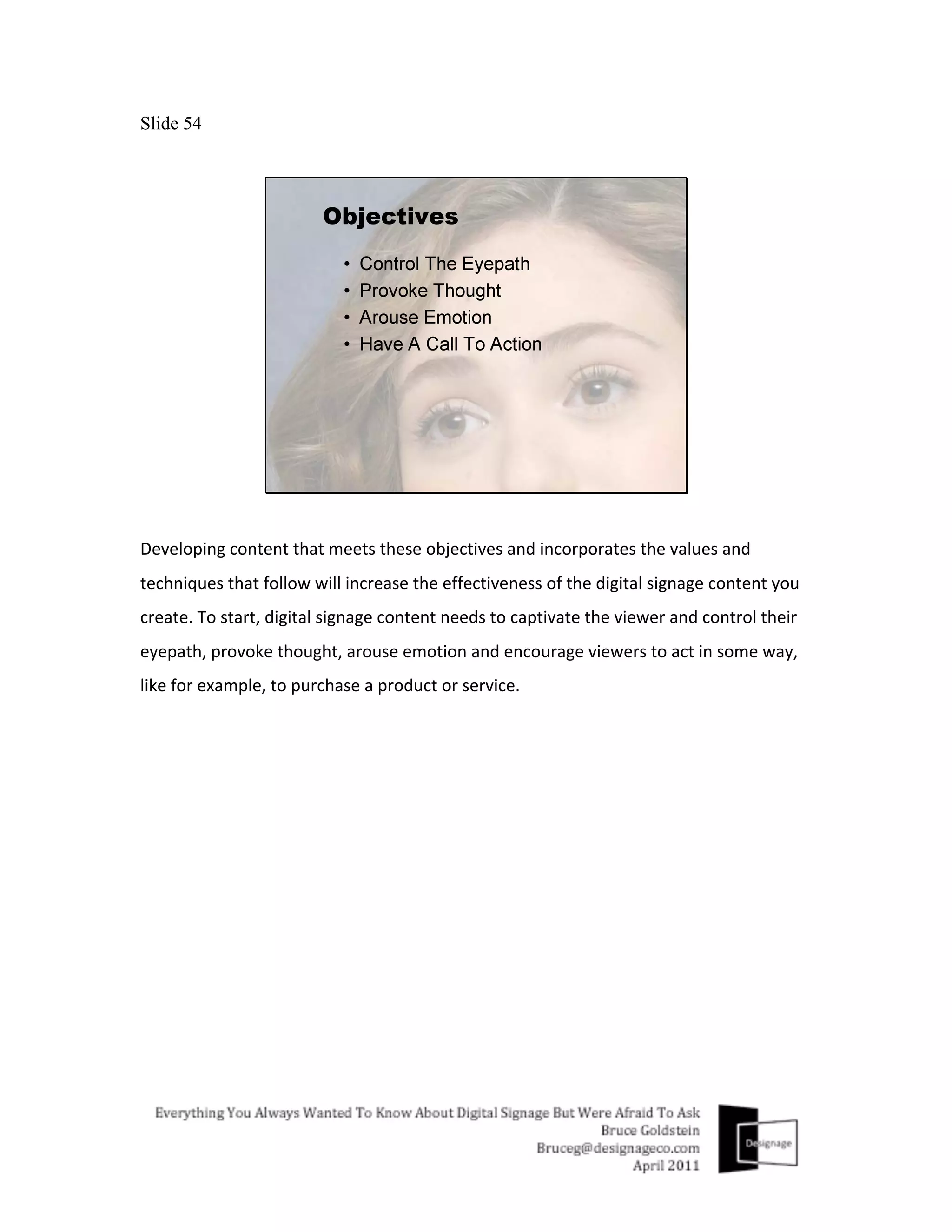 Slide 54




Developing	
  content	
  that	
  meets	
  these	
  objectives	
  and	
  incorporates	
  the	
  values	
  and	
  
techniques	
  that	
  follow	
  will	
  increase	
  the	
  effectiveness	
  of	
  the	
  digital	
  signage	
  content	
  you	
  
create.	
  To	
  start,	
  digital	
  signage	
  content	
  needs	
  to	
  captivate	
  the	
  viewer	
  and	
  control	
  their	
  
eyepath,	
  provoke	
  thought,	
  arouse	
  emotion	
  and	
  encourage	
  viewers	
  to	
  act	
  in	
  some	
  way,	
  
like	
  for	
  example,	
  to	
  purchase	
  a	
  product	
  or	
  service.	
  
 