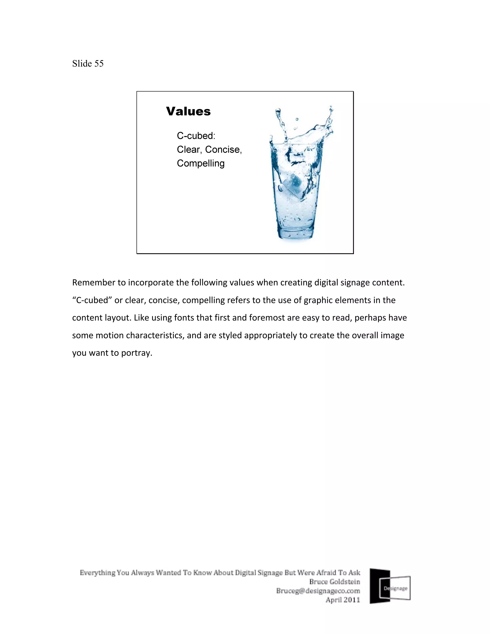 Slide 55




Remember	
  to	
  incorporate	
  the	
  following	
  values	
  when	
  creating	
  digital	
  signage	
  content.	
  
“C-­‐cubed”	
  or	
  clear,	
  concise,	
  compelling	
  refers	
  to	
  the	
  use	
  of	
  graphic	
  elements	
  in	
  the	
  
content	
  layout.	
  Like	
  using	
  fonts	
  that	
  first	
  and	
  foremost	
  are	
  easy	
  to	
  read,	
  perhaps	
  have	
  
some	
  motion	
  characteristics,	
  and	
  are	
  styled	
  appropriately	
  to	
  create	
  the	
  overall	
  image	
  
you	
  want	
  to	
  portray.	
  
 