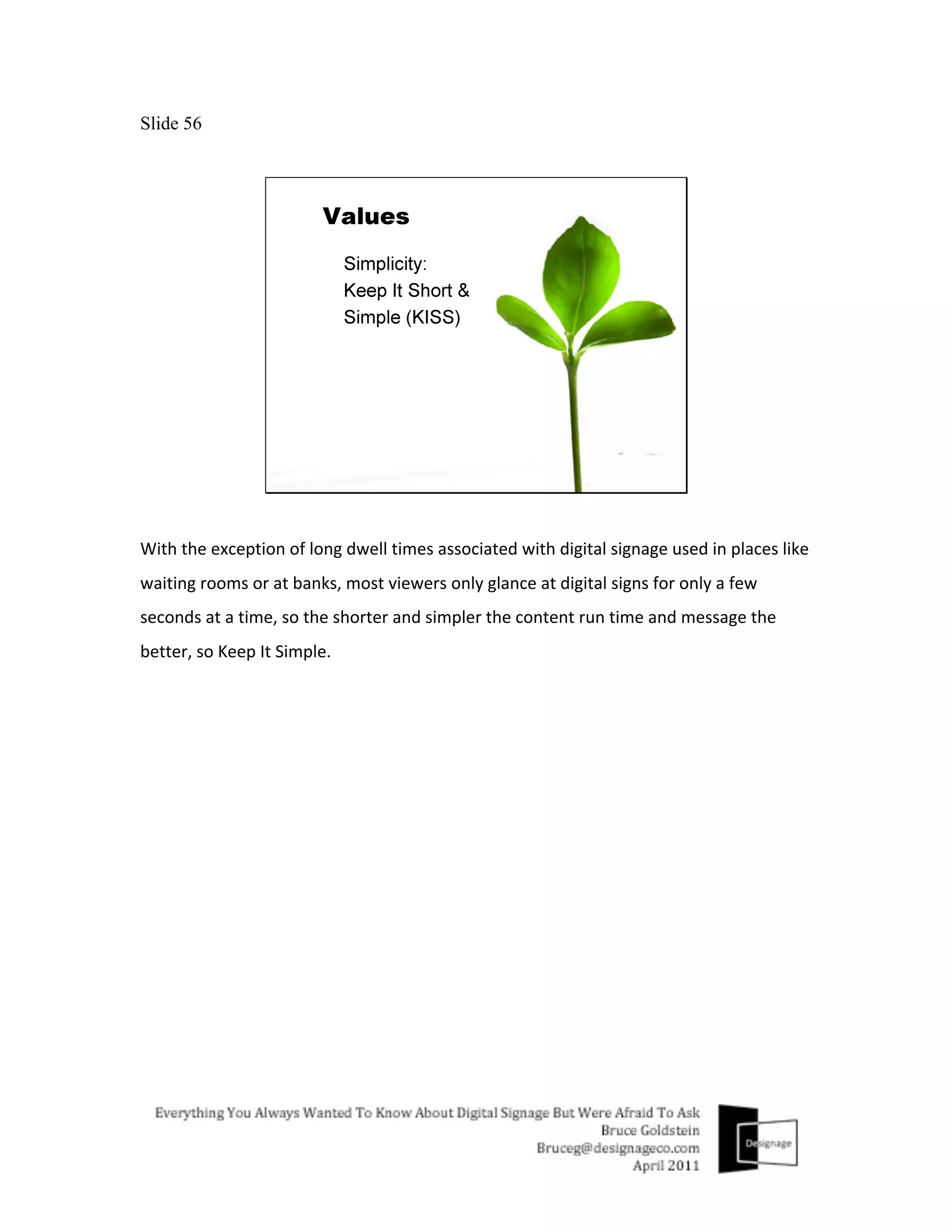 Slide 56




With	
  the	
  exception	
  of	
  long	
  dwell	
  times	
  associated	
  with	
  digital	
  signage	
  used	
  in	
  places	
  like	
  
waiting	
  rooms	
  or	
  at	
  banks,	
  most	
  viewers	
  only	
  glance	
  at	
  digital	
  signs	
  for	
  only	
  a	
  few	
  
seconds	
  at	
  a	
  time,	
  so	
  the	
  shorter	
  and	
  simpler	
  the	
  content	
  run	
  time	
  and	
  message	
  the	
  
better,	
  so	
  Keep	
  It	
  Simple.	
  
	
  
 