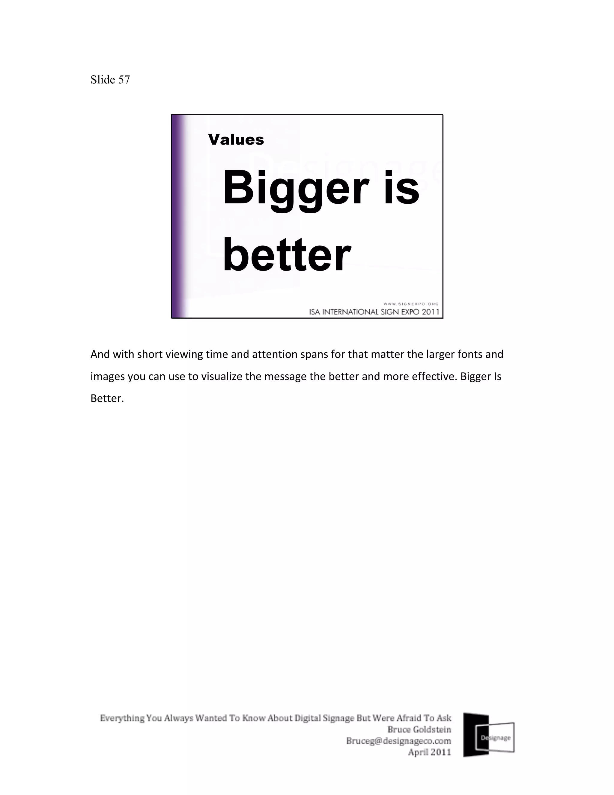 Slide 57




And	
  with	
  short	
  viewing	
  time	
  and	
  attention	
  spans	
  for	
  that	
  matter	
  the	
  larger	
  fonts	
  and	
  
images	
  you	
  can	
  use	
  to	
  visualize	
  the	
  message	
  the	
  better	
  and	
  more	
  effective.	
  Bigger	
  Is	
  
Better.	
  
	
  
 