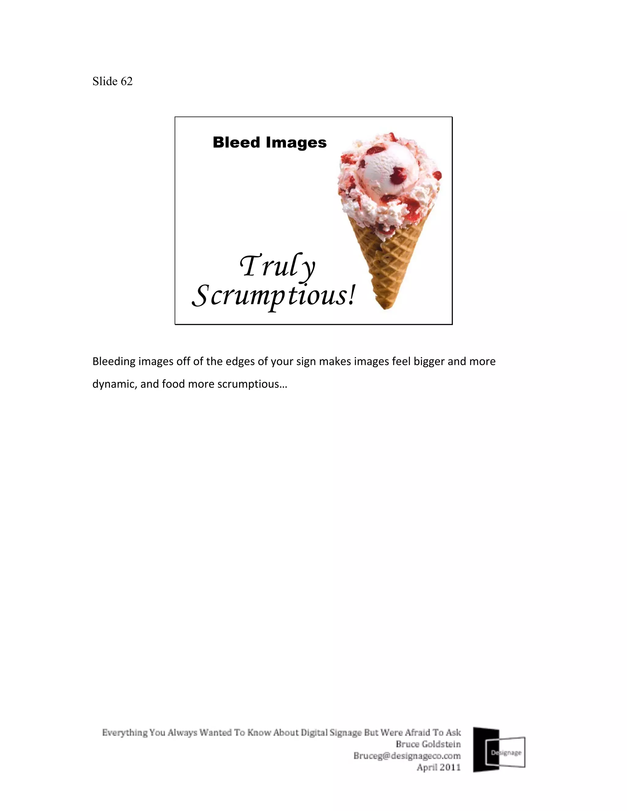 Slide 62




Bleeding	
  images	
  off	
  of	
  the	
  edges	
  of	
  your	
  sign	
  makes	
  images	
  feel	
  bigger	
  and	
  more	
  
dynamic,	
  and	
  food	
  more	
  scrumptious…	
  
 