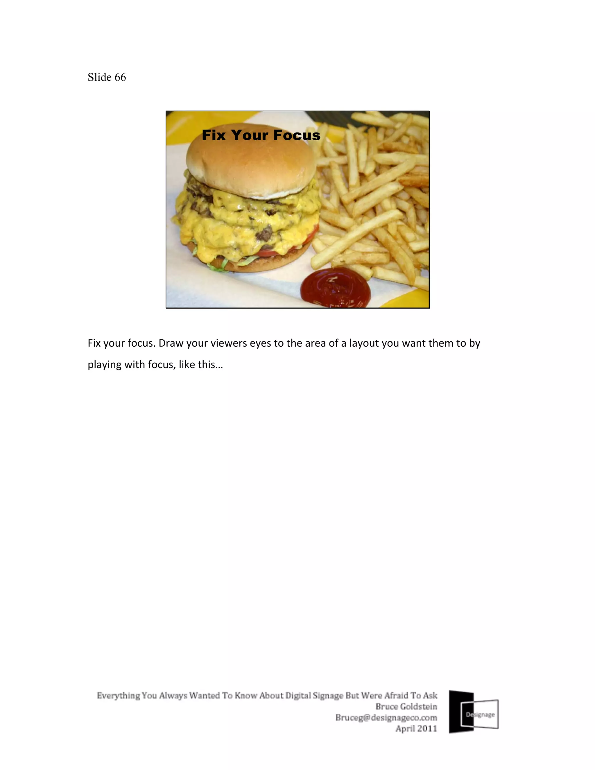 Slide 66




Fix	
  your	
  focus.	
  Draw	
  your	
  viewers	
  eyes	
  to	
  the	
  area	
  of	
  a	
  layout	
  you	
  want	
  them	
  to	
  by	
  
playing	
  with	
  focus,	
  like	
  this…	
  
	
  
 