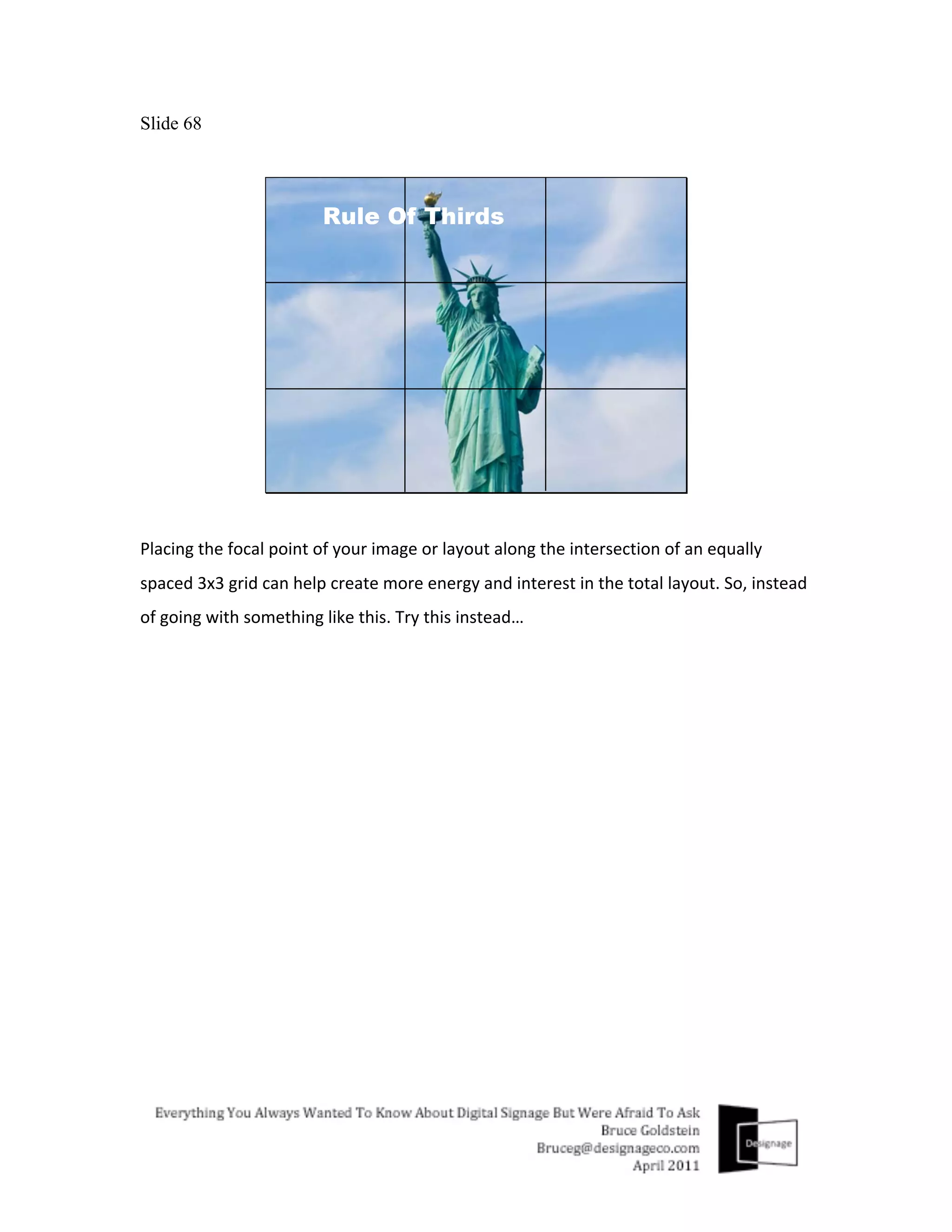 Slide 68




Placing	
  the	
  focal	
  point	
  of	
  your	
  image	
  or	
  layout	
  along	
  the	
  intersection	
  of	
  an	
  equally	
  
spaced	
  3x3	
  grid	
  can	
  help	
  create	
  more	
  energy	
  and	
  interest	
  in	
  the	
  total	
  layout.	
  So,	
  instead	
  
of	
  going	
  with	
  something	
  like	
  this.	
  Try	
  this	
  instead…	
  
	
  
 