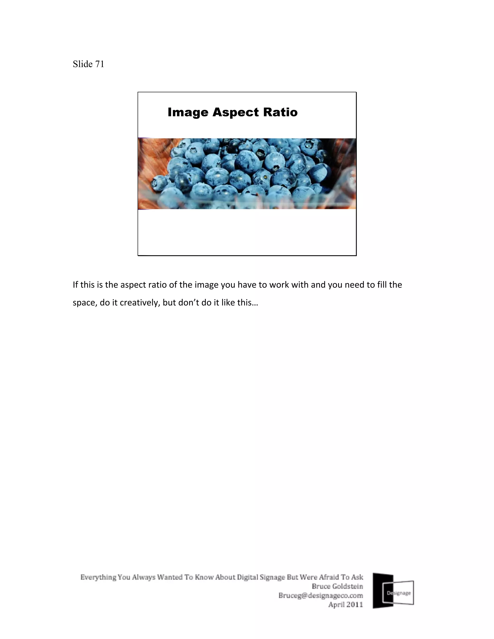 Slide 71




If	
  this	
  is	
  the	
  aspect	
  ratio	
  of	
  the	
  image	
  you	
  have	
  to	
  work	
  with	
  and	
  you	
  need	
  to	
  fill	
  the	
  
space,	
  do	
  it	
  creatively,	
  but	
  don’t	
  do	
  it	
  like	
  this…	
  
	
  
 