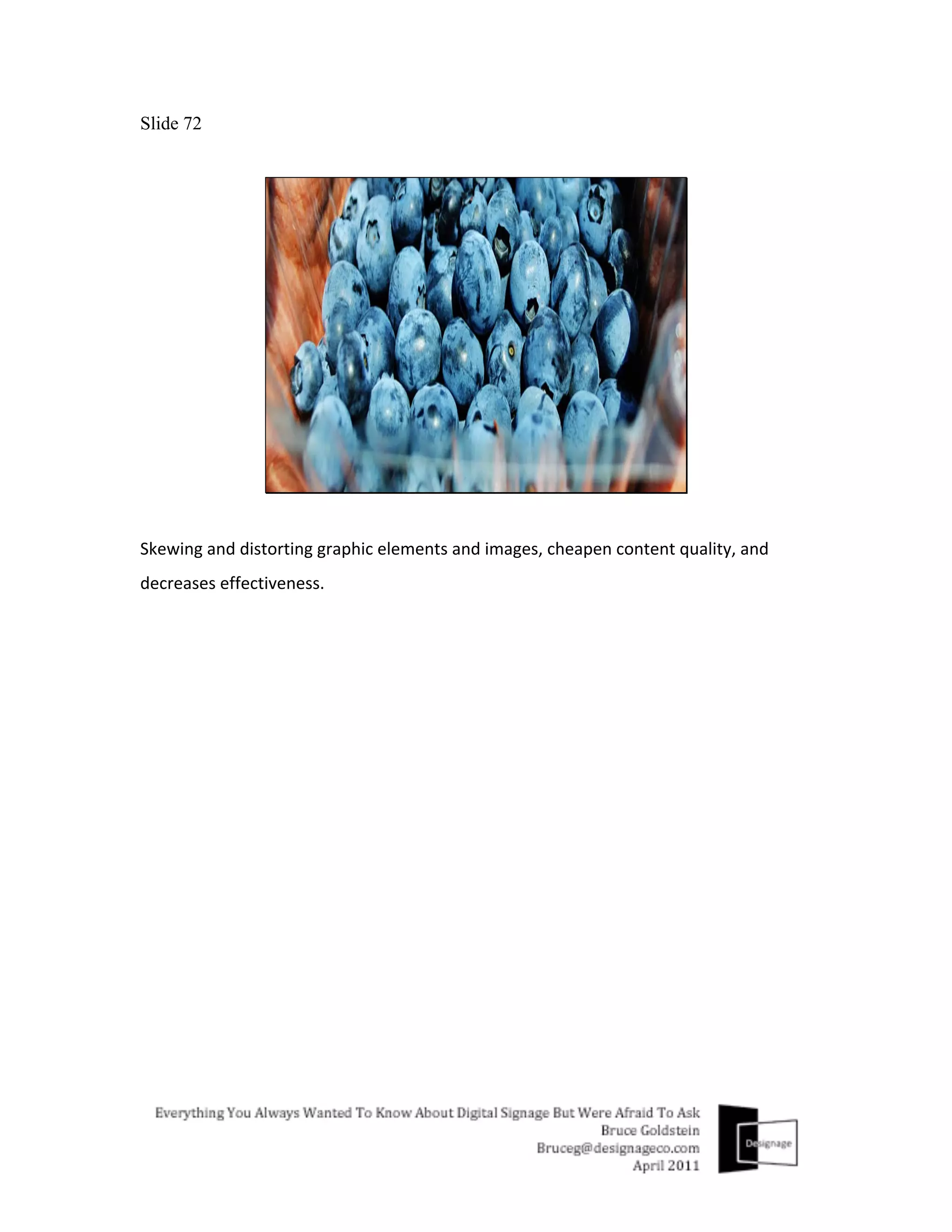Slide 72




Skewing	
  and	
  distorting	
  graphic	
  elements	
  and	
  images,	
  cheapen	
  content	
  quality,	
  and	
  
decreases	
  effectiveness.	
  
	
  
 