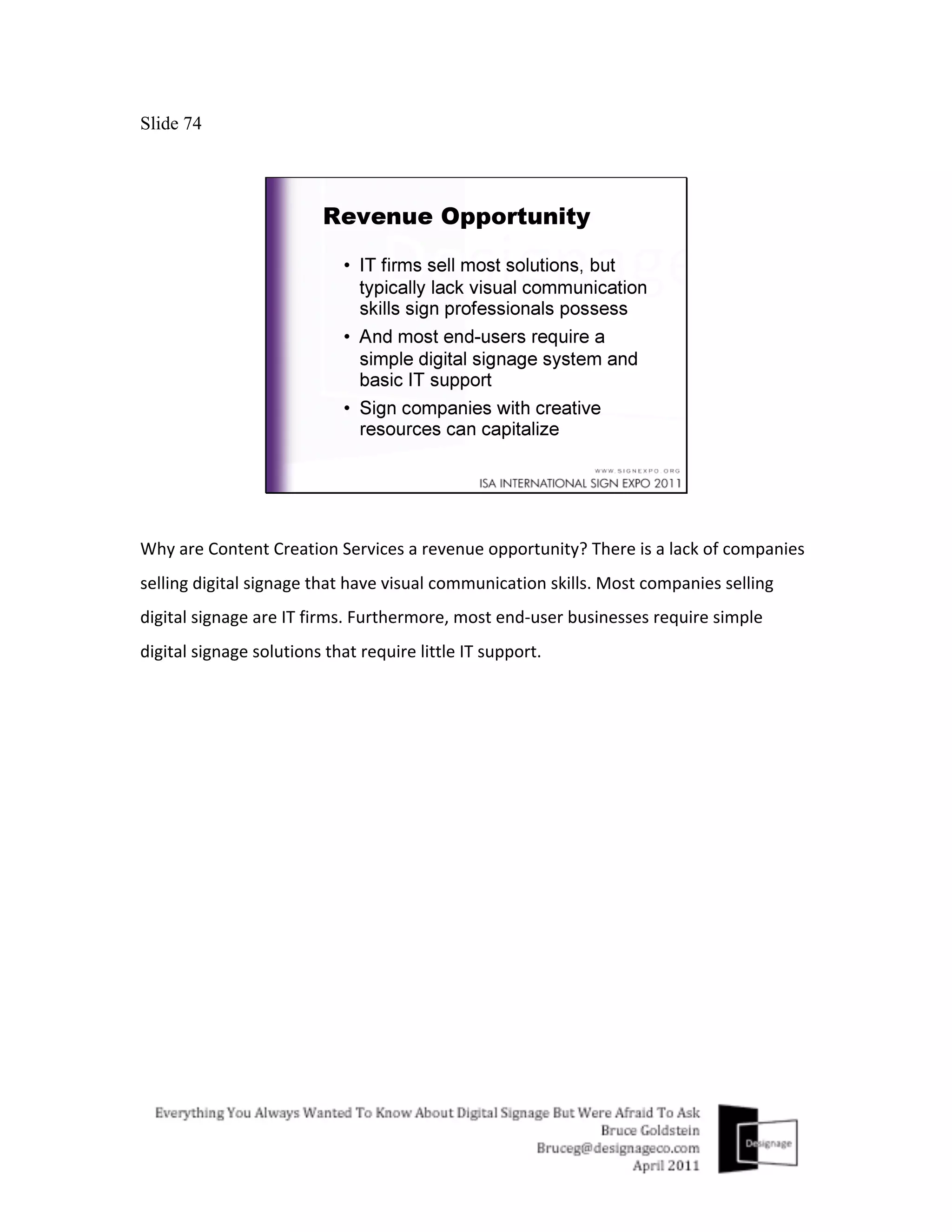 Slide 74




Why	
  are	
  Content	
  Creation	
  Services	
  a	
  revenue	
  opportunity?	
  There	
  is	
  a	
  lack	
  of	
  companies	
  
selling	
  digital	
  signage	
  that	
  have	
  visual	
  communication	
  skills.	
  Most	
  companies	
  selling	
  
digital	
  signage	
  are	
  IT	
  firms.	
  Furthermore,	
  most	
  end-­‐user	
  businesses	
  require	
  simple	
  
digital	
  signage	
  solutions	
  that	
  require	
  little	
  IT	
  support.	
  
 