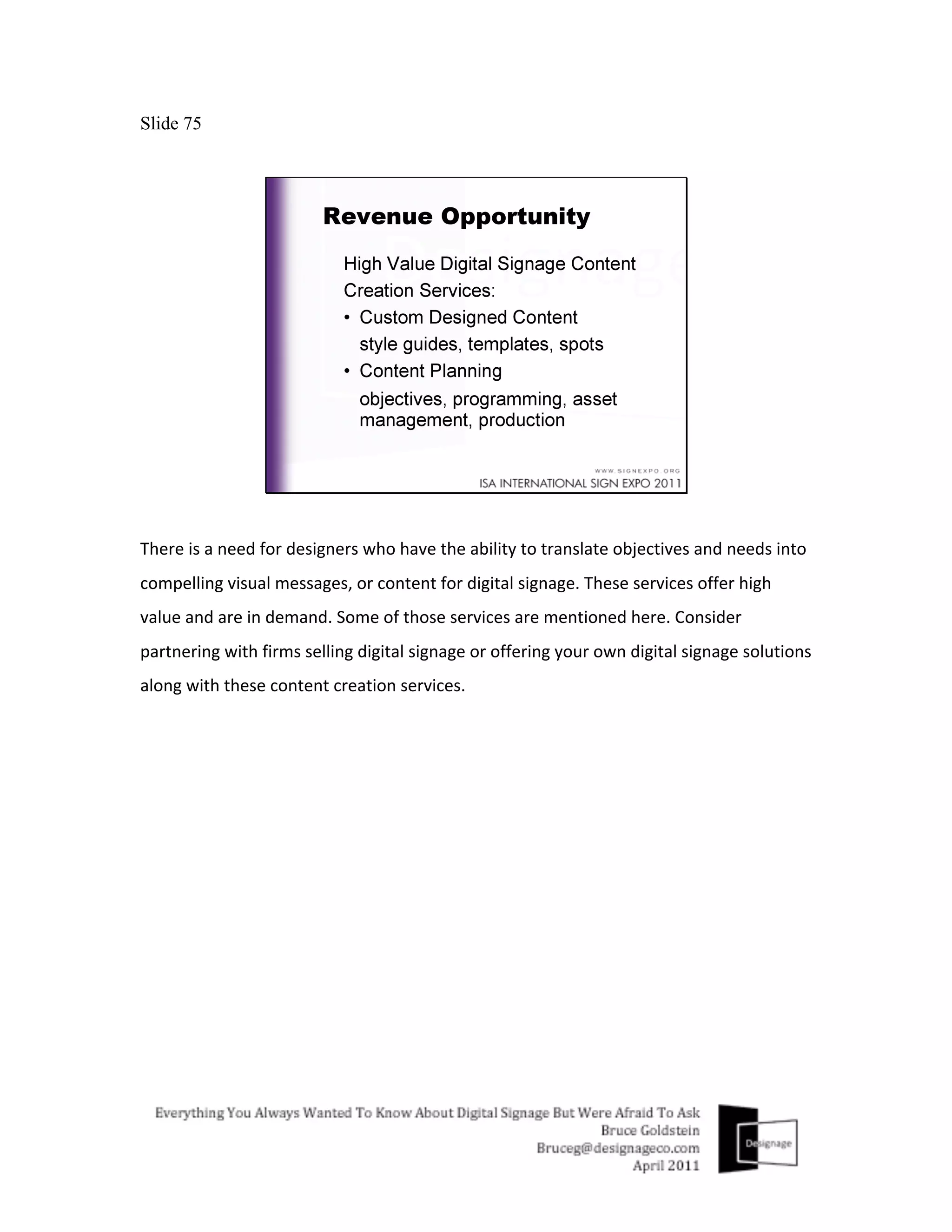 Slide 75




There	
  is	
  a	
  need	
  for	
  designers	
  who	
  have	
  the	
  ability	
  to	
  translate	
  objectives	
  and	
  needs	
  into	
  
compelling	
  visual	
  messages,	
  or	
  content	
  for	
  digital	
  signage.	
  These	
  services	
  offer	
  high	
  
value	
  and	
  are	
  in	
  demand.	
  Some	
  of	
  those	
  services	
  are	
  mentioned	
  here.	
  Consider	
  
partnering	
  with	
  firms	
  selling	
  digital	
  signage	
  or	
  offering	
  your	
  own	
  digital	
  signage	
  solutions	
  
along	
  with	
  these	
  content	
  creation	
  services.	
  
	
  
 