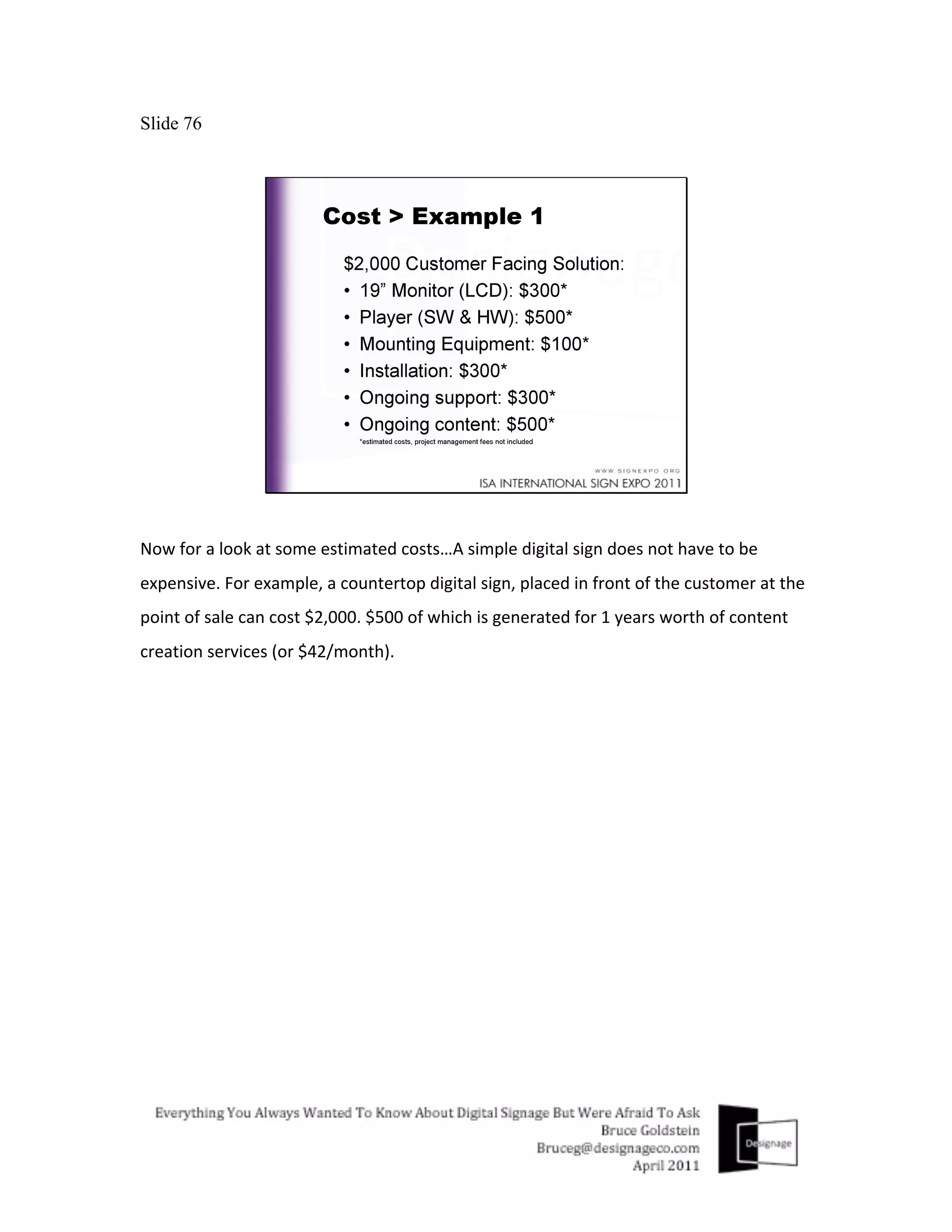 Slide 76




Now	
  for	
  a	
  look	
  at	
  some	
  estimated	
  costs…A	
  simple	
  digital	
  sign	
  does	
  not	
  have	
  to	
  be	
  
expensive.	
  For	
  example,	
  a	
  countertop	
  digital	
  sign,	
  placed	
  in	
  front	
  of	
  the	
  customer	
  at	
  the	
  
point	
  of	
  sale	
  can	
  cost	
  $2,000.	
  $500	
  of	
  which	
  is	
  generated	
  for	
  1	
  years	
  worth	
  of	
  content	
  
creation	
  services	
  (or	
  $42/month).	
  
 