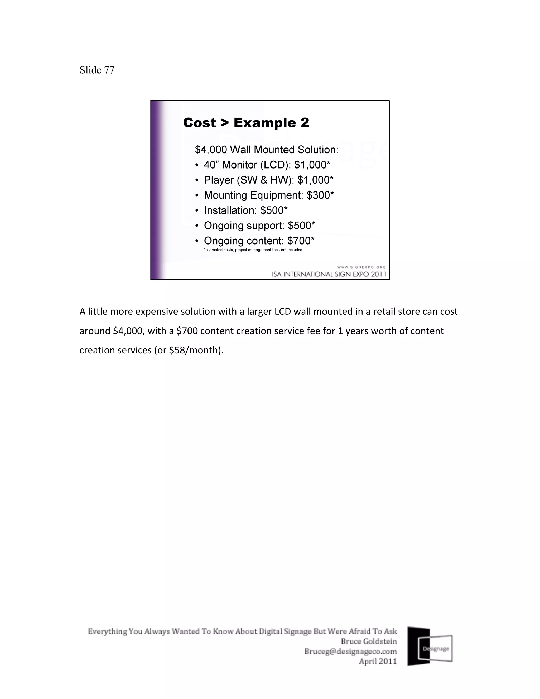 Slide 77




A	
  little	
  more	
  expensive	
  solution	
  with	
  a	
  larger	
  LCD	
  wall	
  mounted	
  in	
  a	
  retail	
  store	
  can	
  cost	
  
around	
  $4,000,	
  with	
  a	
  $700	
  content	
  creation	
  service	
  fee	
  for	
  1	
  years	
  worth	
  of	
  content	
  
creation	
  services	
  (or	
  $58/month).	
  
 