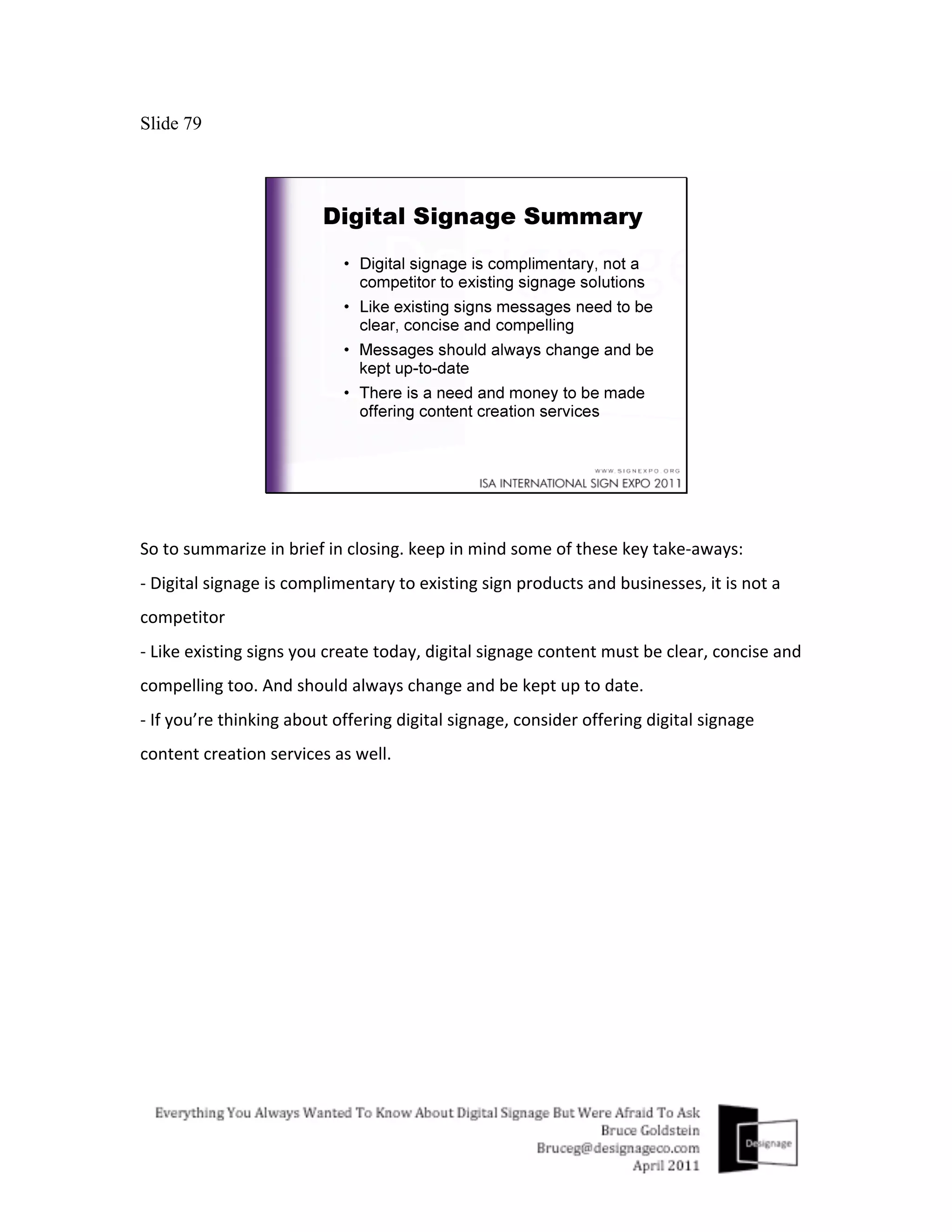 Slide 79




So	
  to	
  summarize	
  in	
  brief	
  in	
  closing.	
  keep	
  in	
  mind	
  some	
  of	
  these	
  key	
  take-­‐aways:	
  
-­‐	
  Digital	
  signage	
  is	
  complimentary	
  to	
  existing	
  sign	
  products	
  and	
  businesses,	
  it	
  is	
  not	
  a	
  
competitor	
  
-­‐	
  Like	
  existing	
  signs	
  you	
  create	
  today,	
  digital	
  signage	
  content	
  must	
  be	
  clear,	
  concise	
  and	
  
compelling	
  too.	
  And	
  should	
  always	
  change	
  and	
  be	
  kept	
  up	
  to	
  date.	
  
-­‐	
  If	
  you’re	
  thinking	
  about	
  offering	
  digital	
  signage,	
  consider	
  offering	
  digital	
  signage	
  
content	
  creation	
  services	
  as	
  well.	
  
 