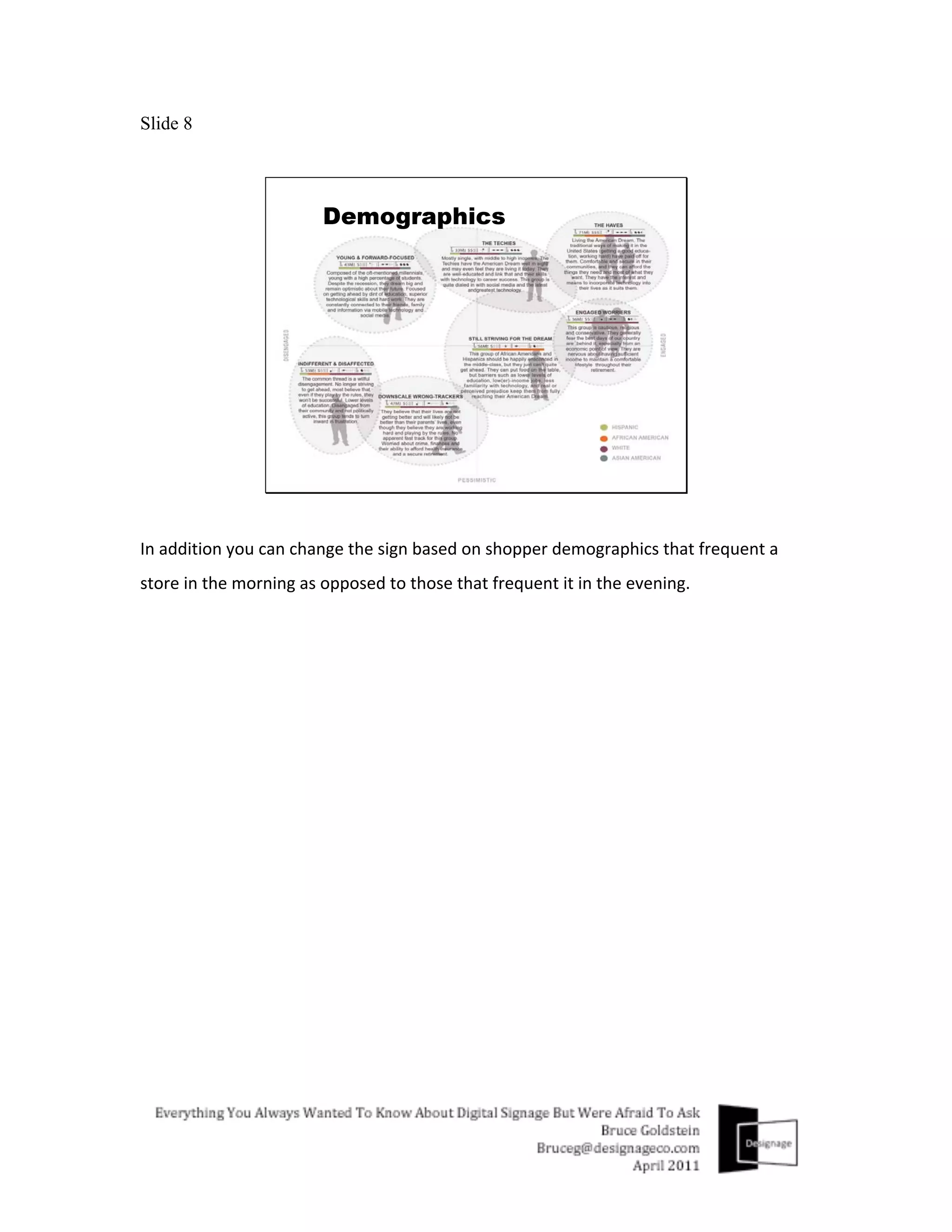 Slide 8




In	
  addition	
  you	
  can	
  change	
  the	
  sign	
  based	
  on	
  shopper	
  demographics	
  that	
  frequent	
  a	
  
store	
  in	
  the	
  morning	
  as	
  opposed	
  to	
  those	
  that	
  frequent	
  it	
  in	
  the	
  evening.	
  
	
  	
  
 
