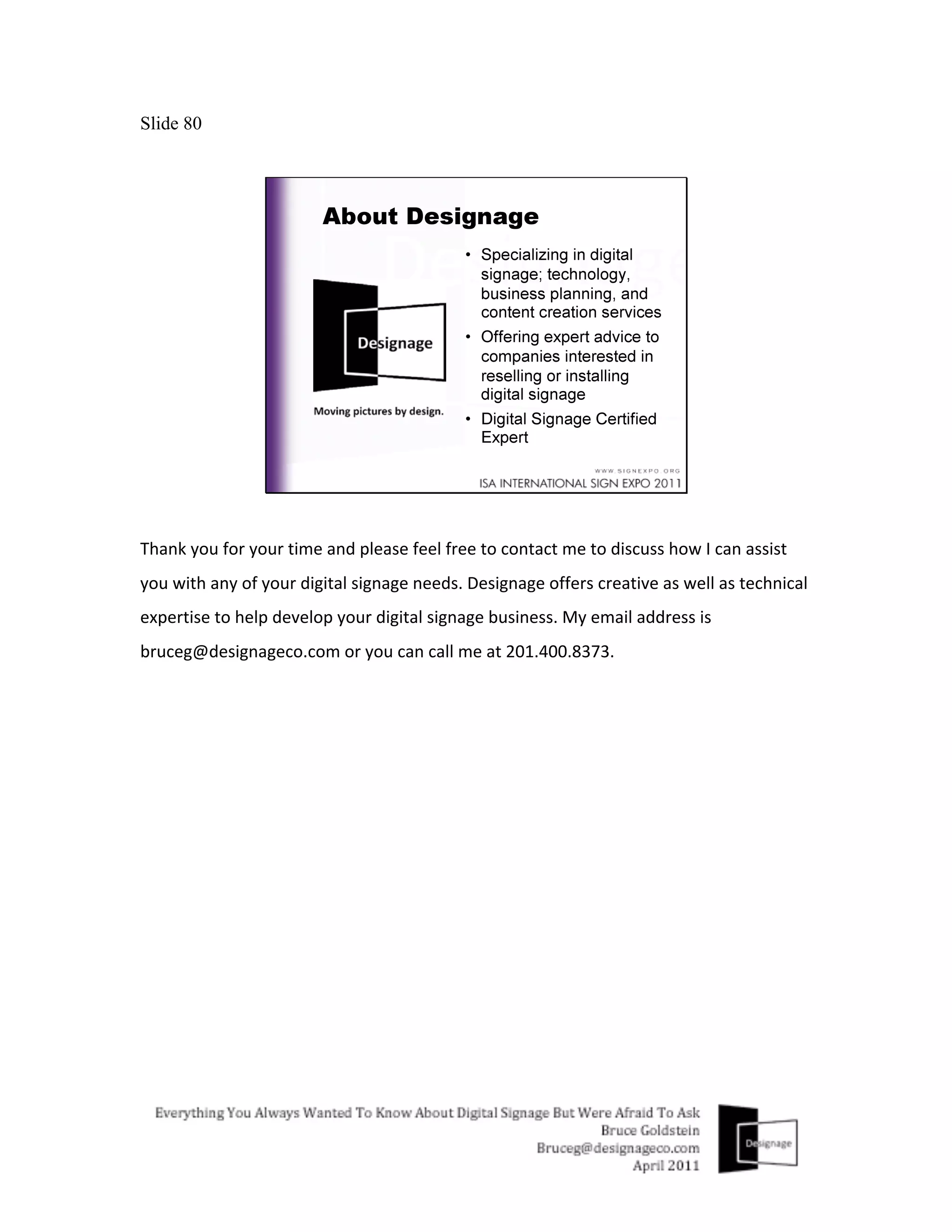 Slide 80




Thank	
  you	
  for	
  your	
  time	
  and	
  please	
  feel	
  free	
  to	
  contact	
  me	
  to	
  discuss	
  how	
  I	
  can	
  assist	
  
you	
  with	
  any	
  of	
  your	
  digital	
  signage	
  needs.	
  Designage	
  offers	
  creative	
  as	
  well	
  as	
  technical	
  
expertise	
  to	
  help	
  develop	
  your	
  digital	
  signage	
  business.	
  My	
  email	
  address	
  is	
  
bruceg@designageco.com	
  or	
  you	
  can	
  call	
  me	
  at	
  201.400.8373.	
  
 