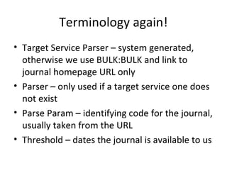 Terminology again!
• Target Service Parser – system generated,
  otherwise we use BULK:BULK and link to
  journal homepage URL only
• Parser – only used if a target service one does
  not exist
• Parse Param – identifying code for the journal,
  usually taken from the URL
• Threshold – dates the journal is available to us
 