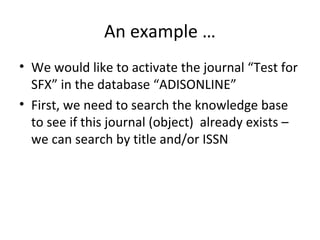 An example …
• We would like to activate the journal “Test for
  SFX” in the database “ADISONLINE”
• First, we need to search the knowledge base
  to see if this journal (object) already exists –
  we can search by title and/or ISSN
 