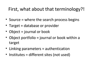 First, what about that terminology?!
• Source = where the search process begins
• Target = database or provider
• Object = journal or book
• Object portfolio = journal or book within a
  target
• Linking parameters = authentication
• Institutes = different sites (not used)
 