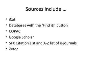 Sources include …
•   iCat
•   Databases with the ‘Find it!’ button
•   COPAC
•   Google Scholar
•   SFX Citation List and A-Z list of e-journals
•   Zetoc
 