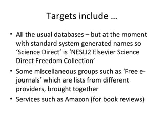 Targets include …
• All the usual databases – but at the moment
  with standard system generated names so
  ‘Science Direct’ is ‘NESLI2 Elsevier Science
  Direct Freedom Collection’
• Some miscellaneous groups such as ‘Free e-
  journals’ which are lists from different
  providers, brought together
• Services such as Amazon (for book reviews)
 