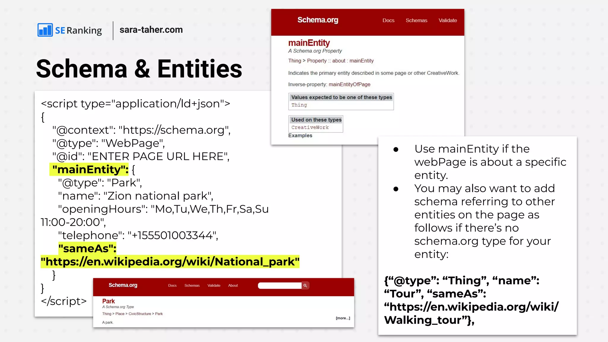 Schema & Entities
<script type="application/ld+json">
{
"@context": "https://schema.org",
"@type": "WebPage",
"@id": "ENTER PAGE URL HERE",
"mainEntity": {
"@type": "Park",
"name": "Zion national park",
"openingHours": "Mo,Tu,We,Th,Fr,Sa,Su
11:00-20:00",
"telephone": "+155501003344",
"sameAs":
"https://en.wikipedia.org/wiki/National_park"
}
}
</script>
● Use mainEntity if the
webPage is about a speciﬁc
entity.
● You may also want to add
schema referring to other
entities on the page as
follows if there’s no
schema.org type for your
entity:
{“@type”: “Thing”, “name”:
“Tour”, “sameAs”:
“https://en.wikipedia.org/wiki/
Walking_tour”},
sara-taher.com
 