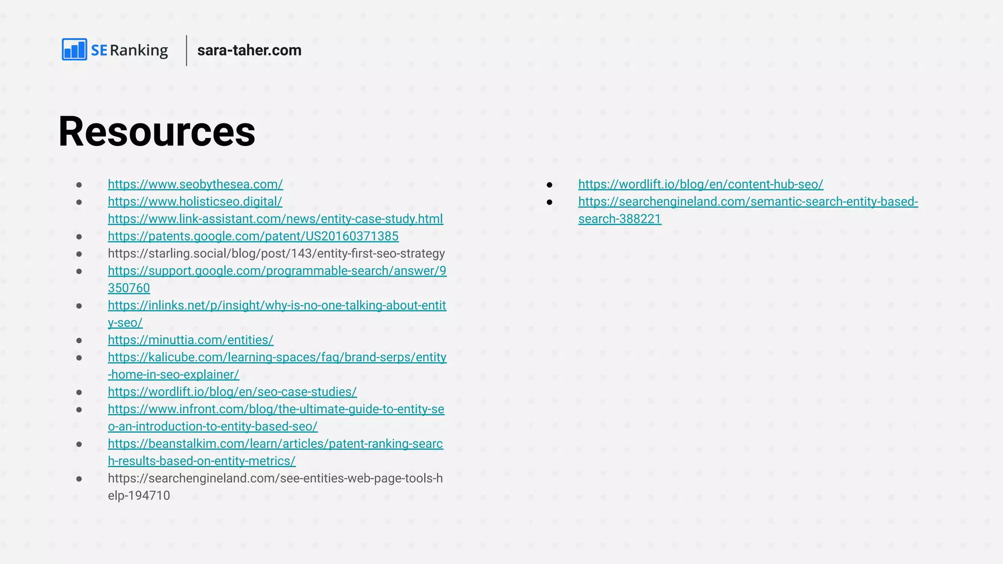 Resources
● https://www.seobythesea.com/
● https://www.holisticseo.digital/
https://www.link-assistant.com/news/entity-case-study.html
● https://patents.google.com/patent/US20160371385
● https://starling.social/blog/post/143/entity-ﬁrst-seo-strategy
● https://support.google.com/programmable-search/answer/9
350760
● https://inlinks.net/p/insight/why-is-no-one-talking-about-entit
y-seo/
● https://minuttia.com/entities/
● https://kalicube.com/learning-spaces/faq/brand-serps/entity
-home-in-seo-explainer/
● https://wordlift.io/blog/en/seo-case-studies/
● https://www.infront.com/blog/the-ultimate-guide-to-entity-se
o-an-introduction-to-entity-based-seo/
● https://beanstalkim.com/learn/articles/patent-ranking-searc
h-results-based-on-entity-metrics/
● https://searchengineland.com/see-entities-web-page-tools-h
elp-194710
● https://wordlift.io/blog/en/content-hub-seo/
● https://searchengineland.com/semantic-search-entity-based-
search-388221
sara-taher.com
 